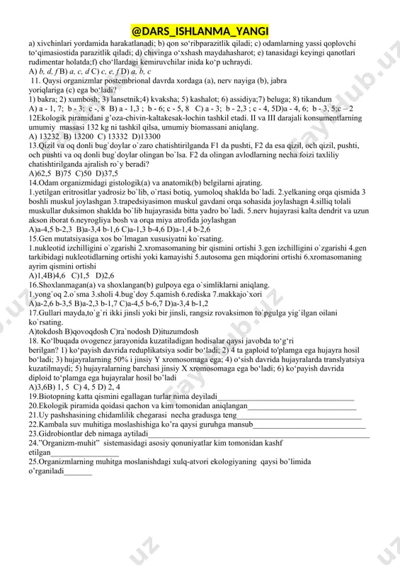 4b) 2; 4 c) 2; 3 d) 1; 2 7. pleyotrop (i) va letal (ii) genga egaorganizmlarni to‘g‘ri juftlangan javobni belgilang. 1) qoramollarda oq va qora yungning turlimiqdorda irsiylanishi; 2) gomozigota sariqsichqonlarning o‘limi; 3) to‘q qizil rangnita’minlovchi pigmentga ega o‘simliklarda poyava shoxlarning qizil bo‘lishi a) 1-3; ii-2b) 1-2; ii-lc) 1-2; ii-3 d) 1-1; 11-2 8. noto‘g‘ri rivojlanuvchi umurtqasiz (a) va to‘g‘ri (b) rivojlanuvchi umurtqali organizmlarni aniqlang. 1) ildam kaltakesak; 2) karam kapalagi; 3) planariya; 4) ko‘l baqasi; 5) chuchuk suv gidrasi; 6) baqachanoq; 7) yashil qurbaqa; 8) chittak a) a-2, 6; b-3,5 b) a-4, 7; b-1, 8 c) a-2, 5; b-1, 3 d) a-2, 6; b-1,8 9. meyoz bosqichlari yakuni uchun mos holatlarnibelgilang. 1) telofaza ii; 2) anafaza i; 3) metafaza ii;a) diploid to'plarndagi xromosomalardaikkitadan xromatida bo'ladi; b) gaploidto‘plamdagi xromosomalarda ikkitadanxromatida bo‘ladi; c) gaploid to'plarndagixromosomalarda bittadan xromatida bo'ladi;d) diploid to'plarndagi xromosomalarda bittadanxromatida bo'ladi a) 1-c; 2-d; 3- b b) 1-d; …