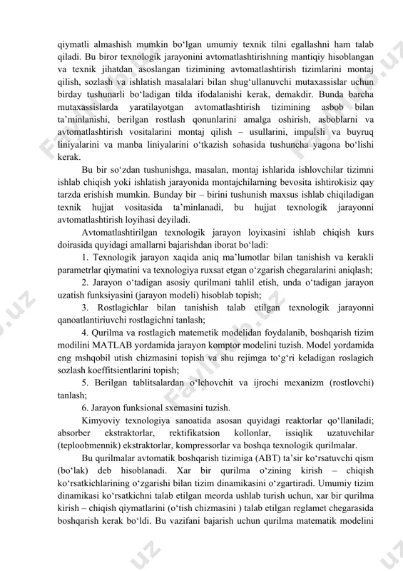 oshirish, asboblarni va avtomatlashtirish vositalarini montaj qilish – usullarini, impulsli va buyruq liniyalarini va manba liniyalarini o‘tkazish sohasida tushuncha yagona bo‘lishi kerak. bu bir so‘zdan tushunishga, masalan, montaj ishlarida ishlovchilar tizimni ishlab chiqish yoki ishlatish jarayonida montajchilarning bevosita ishtirokisiz qay tarzda erishish mumkin. bunday bir – birini tushunish maxsus ishlab chiqiladigan texnik hujjat vositasida ta’minlanadi, bu hujjat texnologik jarayonni avtomatlashtirish loyihasi deyiladi. avtomatlashtirilgan texnologik jarayon loyixasini ishlab chiqish kurs doirasida quyidagi amallarni bajarishdan iborat bo‘ladi: 1. texnologik jarayon xaqida aniq ma’lumotlar bilan tanishish va kerakli parametrlar qiymatini va texnologiya ruxsat etgan o‘zgarish chegaralarini aniqlash; 2. jarayon o‘tadigan asosiy qurilmani tahlil etish, unda o‘tadigan jarayon uzatish funksiyasini (jarayon modeli) hisoblab topish; 3. rostlagichlar bilan tanishish talab etilgan texnologik jarayonni qanoatlantiriuvchi rostlagichni tanlash; 4. qurilma va rostlagich matemetik modelidan foydalanib, boshqarish tizim modilini matlab yordamida jarayon komptor modelini tuzish. model yordamida eng mshqobil utish chizmasini topish va shu rejimga to‘g‘ri keladigan roslagich …
