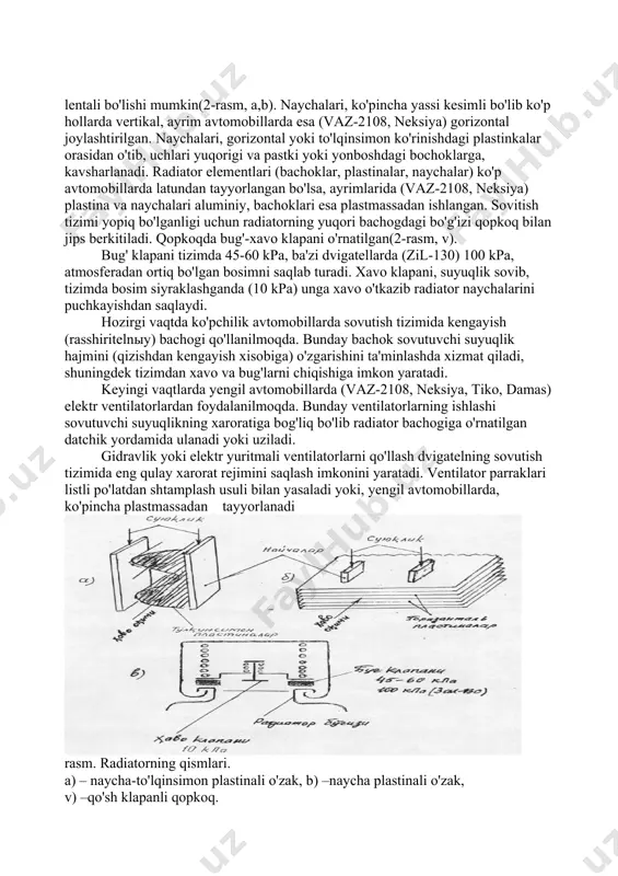 suyuqlikning xarorati past bo'lganligi sababli termostat klapani yopiq bo'lib g'ilofdagi suyuklik kichik doira bo'ylab ya'ni radiatorga o'tmasdan nasosga qaytadi. suyuklik, radiatorga o'tmasdan, kichik doira bo'ylab aylanganligi sababli u tez isiydi. tizimdagi suyuqlik xarorati 68-72 s ga ko'tarilganda, termostat ichidagi tez bug'lanuvchi aralashmaning kengayishi xisobiga uning klapani ochila boshlaydi. keyinchalik suyuqlikning xarorati 85 s ga yetishi bilan klapan to'liq ochiladi va suyuqlik katta doira bo'ylab, radiator orqali aylanadi. radiator va uning qopqog'i. radiator blokda isigan suyuqlikning issiqligini tashqi muxitga tarqatish uchun xizmat qiladi. u yuqori va pastki (ayrim avtomobillarda vaz-2108, neksiya yonboshdagi) bachoklar, o'zak panjaralar va radiator qopqog'idan tashkil topgan. radiatorning yuqori bachogidagi bo'g'izi qopkoq bilan jips berkitiladi. radiator o'zaklari naycha-plastinkali yoki naycha-lentali bo'lishi mumkin(2-rasm, a,b). naychalari, ko'pincha yassi kesimli bo'lib ko'p hollarda vertikal, ayrim avtomobillarda esa (vaz-2108, neksiya) gorizontal joylashtirilgan. naychalari, gorizontal yoki to'lqinsimon ko'rinishdagi plastinkalar orasidan o'tib, uchlari yuqorigi va pastki yoki yonboshdagi bochoklarga, kavsharlanadi. radiator elementlari (bachoklar, plastinalar, …