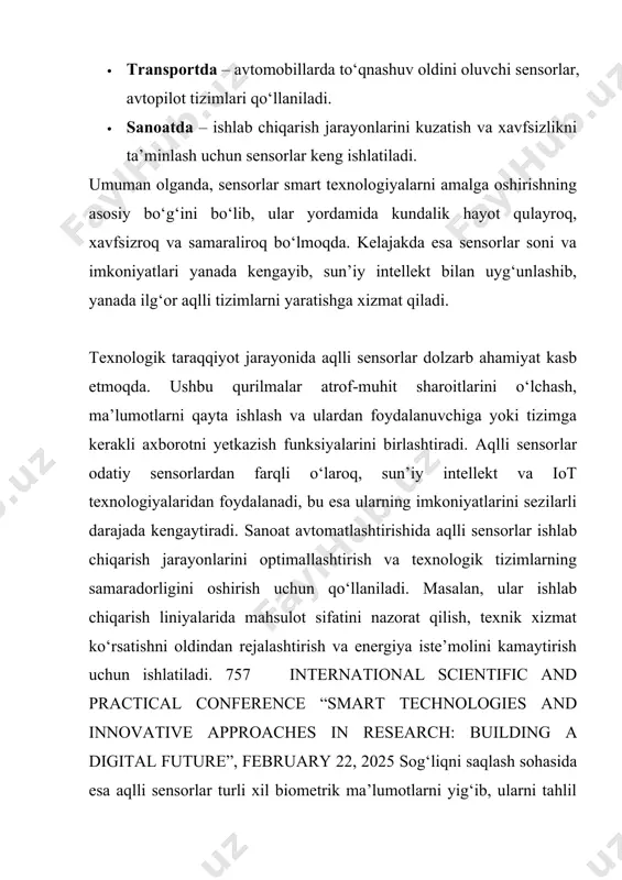 soni va imkoniyatlari yanada kengayib, sun’iy intellekt bilan uyg‘unlashib, yanada ilg‘or aqlli tizimlarni yaratishga xizmat qiladi. texnologik taraqqiyot jarayonida aqlli sensorlar dolzarb ahamiyat kasb etmoqda. ushbu qurilmalar atrof-muhit sharoitlarini o‘lchash, ma’lumotlarni qayta ishlash va ulardan foydalanuvchiga yoki tizimga kerakli axborotni yetkazish funksiyalarini birlashtiradi. aqlli sensorlar odatiy sensorlardan farqli o‘laroq, sun’iy intellekt va iot texnologiyalaridan foydalanadi, bu esa ularning imkoniyatlarini sezilarli darajada kengaytiradi. sanoat avtomatlashtirishida aqlli sensorlar ishlab chiqarish jarayonlarini optimallashtirish va texnologik tizimlarning samaradorligini oshirish uchun qo‘llaniladi. masalan, ular ishlab chiqarish liniyalarida mahsulot sifatini nazorat qilish, texnik xizmat ko‘rsatishni oldindan rejalashtirish va energiya iste’molini kamaytirish uchun ishlatiladi. 757 international scientific and practical conference “smart technologies and innovative approaches in research: building a digital future”, february 22, 2025 sog‘liqni saqlash sohasida esa aqlli sensorlar turli xil biometrik ma’lumotlarni yig‘ib, ularni tahlil qiladi va shifokorlarga aniq diagnostika uchun yordam beradi. masalan, yurak urish tezligini kuzatuvchi yoki qondagi kislorod darajasini o‘lchaydigan qurilmalar – …