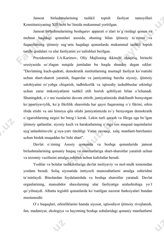 ti-barchamiz uchun birdek muqaddas bo`lishi shart". davlat o`zining asosiy qonunida va boshqa qonunlarida jamoat birlashmalarining qonuniy huquq va manfaatlariga shart-sharoitlar yaratish uchun va nizomiy vazifasini amalga oshirish uchun kafolatlar beradi. yoshlar va bolalar tashkilotlariga davlat moliyaviy va mol-mulk tomonidan yordam beradi. soliq siyosatida imtiyozli munosabatlarni amalga oshirishni ta`minlaydi. binolardan foydalanishda va boshqa sharoitlar yaratadi. davlat organlarining, mansabdor shaxslarning ular faoliyatiga aralashishiga yo`l qo`yilmaydi. albatta tegishli qonunlarda ko`rsatilgan nazorat funksiyalari bundan mustasnodir. o`z huquqlari, erkinliklarini hamda siyosat, iqtisodiyot ijtimoiy rivojlanish, fan, madaniyat, ekologiya va hayotning boshqa sohalaridagi qonuniy manfaatlarni birgalikda ro`yobga chiqarish uchun birlashgan fuqarolarning xohish - irodlarini erkin bildirishlari natijasida vujudga kelgan ixtiyoriy tuzilma jamoat birlashmasidir. 2. jamoat birlashmalari tizimi 1. jamoat birlashmalari tizimiga quyidagilar kiradi: 2. siyosiy partiyalar; 3. ommaviy harakatlar; 4. kasaba uyushmalari; 5. xotin-qizlar jamiyatlari; 6. yoshlar va bolalar tashkilotlari; 7. fahriylar va nogironlar tashkilotlari; 8. ilmiy-texnikaviy; 9. madaniy-ma`rifiy; 10. fizkultura-sport; 11. ko`ngilli jamiyatlar, ijodiy uyushmalari; 12. …
