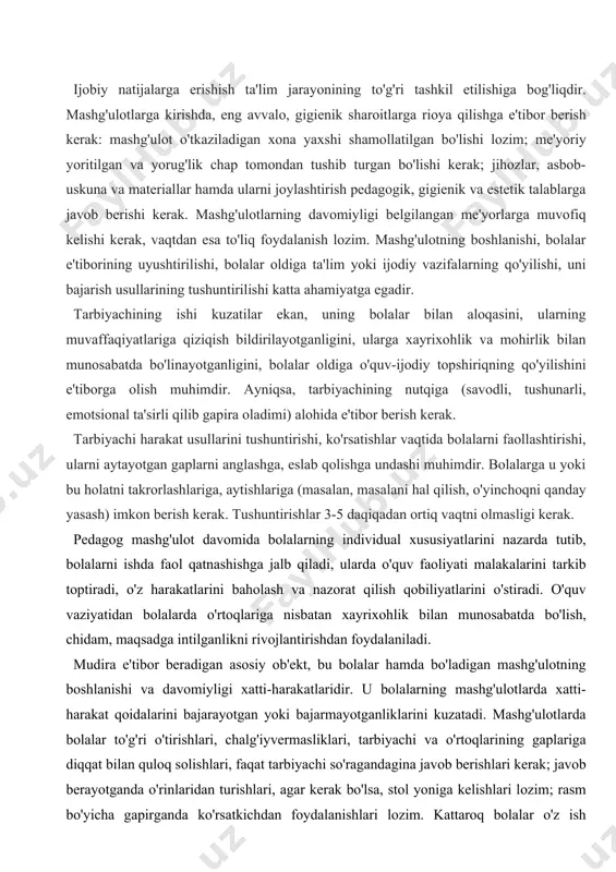 ga ta'lim yoki ijodiy vazifalarning qo'yilishi, uni bajarish usullarining tushuntirilishi katta ahamiyatga egadir. tarbiyachining ishi kuzatilar ekan, uning bolalar bilan aloqasini, ularning muvaffaqiyatlariga qiziqish bildirilayotganligini, ularga xayrixohlik va mohirlik bilan munosabatda bo'linayotganligini, bolalar oldiga o'quv-ijodiy topshiriqning qo'yilishini e'tiborga olish muhimdir. ayniqsa, tarbiyachining nutqiga (savodli, tushunarli, emotsional ta'sirli qilib gapira oladimi) alohida e'tibor berish kerak. tarbiyachi harakat usullarini tushuntirishi, ko'rsatishlar vaqtida bolalarni faollashtirishi, ularni aytayotgan gaplarni anglashga, eslab qolishga undashi muhimdir. bolalarga u yoki bu holatni takrorlashlariga, aytishlariga (masalan, masalani hal qilish, o'yinchoqni qanday yasash) imkon berish kerak. tushuntirishlar 3-5 daqiqadan ortiq vaqtni olmasligi kerak. pedagog mashg'ulot davomida bolalarning individual xususiyatlarini nazarda tutib, bolalarni ishda faol qatnashishga jalb qiladi, ularda o'quv faoliyati malakalarini tarkib toptiradi, o'z harakatlarini baholash va nazorat qilish qobiliyatlarini o'stiradi. o'quv vaziyatidan bolalarda o'rtoqlariga nisbatan xayrixohlik bilan munosabatda bo'lish, chidam, maqsadga intilganlikni rivojlantirishdan foydalaniladi. mudira e'tibor beradigan asosiy ob'ekt, bu bolalar hamda bo'ladigan mashg'ulotning boshlanishi va davomiyligi xatti-harakatlaridir. …