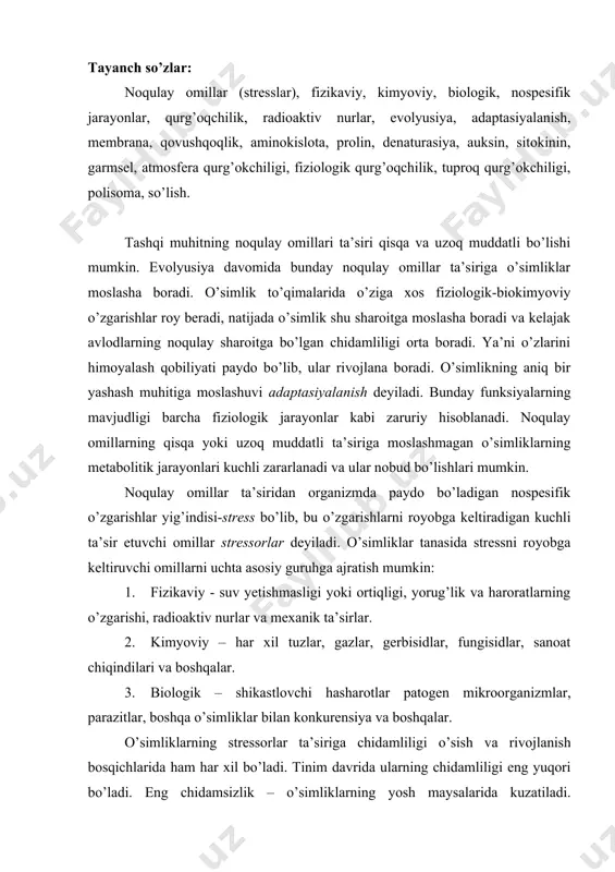 r, gerbisidlar, fungisidlar, sanoat chiqindilari va boshqalar. 3. biologik – shikastlovchi hasharotlar patogen mikroorganizmlar, parazitlar, boshqa o’simliklar bilan konkurensiya va boshqalar. o’simliklarning stressorlar ta’siriga chidamliligi o’sish va rivojlanish bosqichlarida ham har xil bo’ladi. tinim davrida ularning chidamliligi eng yuqori bo’ladi. eng chidamsizlik – o’simliklarning yosh maysalarida kuzatiladi. keyinchalik o’simliklarning o’sish va rivojlanishi bilan bir qatorda ularning chidamlilik darajasi ham to pishib yetilish bosqichigacha ortib boradi. ammo o’simliklarning gullash fazasi, ayniqsa gametalarning shakllanish muddati ham kritik sanaladi. chunki bu muddatda o’simliklar stressorlar ta’siridan kuchli zararlanishi va hosildorlikni keskin kamaytirishi mumkin. kuchli va tez ortib borayotgan stressorlar ta’siridan paydo bo’ladigan nospesifik jarayonlarga quyidagilarni ko’rsatish mumkin: membranalar o’tkazuvchanligi ortadi va membrana potensiali o’zgarishi natijasida, ionlar almashuvi ham buziladi. sitoplazmaga ca2+ kirishi o’zgaradi. sitoplazmada pn nordonlik tomonga o’zgaradi. protoplazmaning qovushqoqligi ortadi. kislorodning yutilishi va atf sarflanishi kuchayadi. gidrolitik jarayonlar tezlashadi. stress oqsillarning hosil bo’lishi faollashadi . plazmolemmadagi n+ - pompalarning faolligi ortadi. etilen va …
