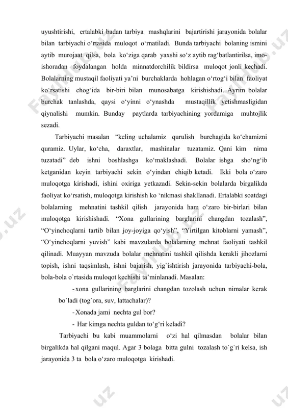 larda birgalikda faoliyat ko‘rsatish, muloqotga kirishish ko ‘nikmasi shakllanadi. ertalabki soatdagi bolalarning mehnatini tashkil qilish jarayonida ham o‘zaro bir-birlari bilan muloqotga kirishishadi. “xona gullarining barglarini changdan tozalash”, “o‘yinchoqlarni tartib bilan joy-joyiga qo‘yish”, “yirtilgan kitoblarni yamash”, “o‘yinchoqlarni yuvish” kabi mavzularda bolalarning mehnat faoliyati tashkil qilinadi. muayyan mavzuda bolalar mehnatini tashkil qilishda kerakli jihozlarni topish, ishni taqsimlash, ishni bajarish, yig`ishtirish jarayonida tarbiyachi-bola, bola-bola o`rtasida muloqot kechishi ta’minlanadi. masalan: · xona gullarining barglarini changdan tozolash uchun nimalar kerak bo`ladi (tog`ora, suv, lattachalar)? · xonada jami nechta gul bor? · har kimga nechta guldan to‘g‘ri keladi? tarbiyachi bu kabi muammolarni o‘zi hal qilmasdan bolalar bilan birgalikda hal qilgani maqul. agar 3 bolaga bitta gulni tozalash to`g`ri kelsa, ish jarayonida 3 ta bola o‘zaro muloqotga kirishadi. bolalar bir-birining ishlariga baho beradi, elementlar mehnat ko‘nikmasini egallaydi, muloqotchanlikka o‘rganadi, nutqi rivojlanadi. 0. maktabgacha yoshdagi bolaning atrof-muhit bilan o‘zaro aloqadorlikda ijtimoiylashuvi jarayoni. ta`limiy faoliyatlar paytida tarbiyachi bilan bolalar, …