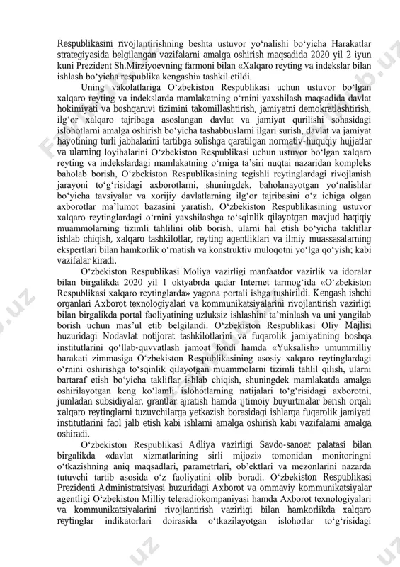 ika samaradorligi» indeksida 19 pog‘onaga, «biznes yuritish» indeksida 18 pog‘onaga ko‘tarildi. o‘zbekiston iqtisodiy hamkorlik va taraqqiyot tashkilotining «mamlakatlarga xos xatarlarni tasniflash» tizimidagi 6-guruh mamlakatlari qatoridan 5-guruh mamlakatlari qatoriga ko‘tarildi. shu bilan birga, ayrim rahbarlar reytinglar bilan ishlashga yetarlicha e’tibor qaratmayotganligi va xalqaro tashkilotlar tomonidan o‘tkazilayotgan so‘rovlarda aksariyat islohotlar o‘z aksini topmayotganligi oqibatida ustuvor xalqaro reyting va indekslarda o‘zbekiston respublikasi quyi pog‘onalarda qolmoqda. davlat organlari va tashkilotlarida xalqaro reyting va indekslar bilan ishlashning yangi mexanizmlarini joriy qilish, shuningdek, 2017 ― 2021 yillarda o‘zbekiston respublikasini rivojlantirishning beshta ustuvor yo‘nalishi bo‘yicha harakatlar strategiyasida belgilangan vazifalarni amalga oshirish maqsadida 2020 yil 2 iyun kuni prezident sh.mirziyoevning farmoni bilan «xalqaro reyting va indekslar bilan ishlash bo‘yicha respublika kengashi» tashkil etildi. uning vakolatlariga o‘zbekiston respublikasi uchun ustuvor bo‘lgan xalqaro reyting va indekslarda mamlakatning o‘rnini yaxshilash maqsadida davlat hokimiyati va boshqaruvi tizimini takomillashtirish, jamiyatni demokratlashtirish, ilg‘or xalqaro tajribaga asoslangan davlat va jamiyat qurilishi sohasidagi islohotlarni amalga oshirish …