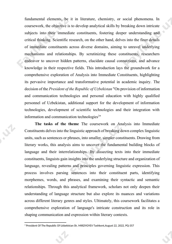 ance and transformative potential in academic inquiry. the decision of the president of the republic of uzbekistan "on provision of information and communication technologies and personal education with highly qualified personnel of uzbekistan, additional support for the development of information technologies, development of scientific technologies and their integration with information and communication technologies[footnoteref:2]" [2: president of the republic of uzbekistan sh. mirziyoyev tashkent,august 22, 2022, pq-357] the tasks of the theme the coursework on analysis into immediate constituents delves into the linguistic approach of breaking down complex linguistic units, such as sentences or phrases, into smaller, simpler constituents. drawing from literary works, this analysis aims to uncover the fundamental building blocks of language and their interrelationships. by dissecting texts into their immediate constituents, linguists gain insights into the underlying structure and organization of language, revealing patterns and principles governing linguistic expression. this process involves parsing sentences into their constituent parts, …