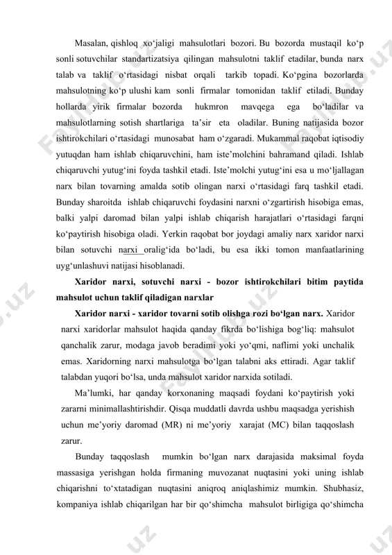firmalar bozorda hukmron mavqega ega bo‘ladilar va mahsulotlarning sotish shartlariga ta’sir eta oladilar. buning natijasida bozor ishtirokchilari o‘rtasidagi munosabat ham o‘zgaradi. mukammal raqobat iqtisodiy yutuqdan ham ishlab chiqaruvchini, ham iste’molchini bahramand qiladi. ishlab chiqaruvchi yutug‘ini foyda tashkil etadi. iste’molchi yutug‘ini esa u mo‘ljallagan narx bilan tovarning amalda sotib olingan narxi o‘rtasidagi farq tashkil etadi. bunday sharoitda ishlab chiqaruvchi foydasini narxni o‘zgartirish hisobiga emas, balki yalpi daromad bilan yalpi ishlab chiqarish harajatlari o‘rtasidagi farqni ko‘paytirish hisobiga oladi. yerkin raqobat bor joydagi amaliy narx xaridor narxi bilan sotuvchi narxi oralig‘ida bo‘ladi, bu esa ikki tomon manfaatlarining uyg‘unlashuvi natijasi hisoblanadi. xaridor narxi, sotuvchi narxi - bozor ishtirokchilari bitim paytida mahsulot uchun taklif qiladigan narxlar xaridor narxi - xaridor tovarni sotib olishga rozi bo‘lgan narx. xaridor narxi xaridorlar mahsulot haqida qanday fikrda bo‘lishiga bog‘liq: mahsulot qanchalik zarur, modaga javob beradimi yoki yo‘qmi, naflimi yoki unchalik emas. xaridorning narxi mahsulotga bo‘lgan talabni aks ettiradi. agar …