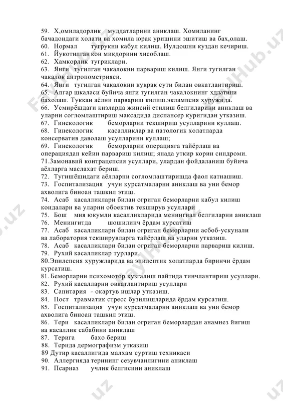 63. янги тугилган чакалокни парвариш килиш. янги тугилган чакалок антропометрияси. 64. янги тугилган чакалокни кукрак сути билан овкатлантириш. 65. апгар шкаласи буйича янги тугилган чакалокнинг хдлатини бахолаш. туккан аёлни парвариш килиш.эклампсия хуружида. 66. усмир ёшдаги кизларда жинсий етилиш белгиларини аниклаш ва уларни согломлаштириш максадида диспансер куригидан утказиш. 67. гинекологик беморларни текшириш усулларини куллаш. 68. гинекологик касалликлар ва патологик холатларда консерватив даволаш усулларини куллаш; 69. гинекологик беморларни операцияга тайёрлаш ва операциядан кейин парвариш килиш; янада уткир корин синдроми. 71.3амонавий контрацепсия усуллари, улардан фойдаланиш буйича аёлларга маслахат бериш. 72. тугиш ёшидаги аёлларни согломлаштиришда фаол катнашиш. 73. госпитализация учун курсатмаларни аниклаш ва уни бемор ахволига биноан ташкил этиш. 74. асаб касалликлари билан огриган беморларни кабул килиш коидалари ва уларни обоектив текширув усуллари 75. бош мия юкумли касалликларида менингиал белгиларни аниклаш 76. менингитда шошилинч ёрдам курсатиш 77. асаб касалликлари билан огриган беморларни асбоб-ускунали ва лаборатория текширувларга тайёрлаш ва уларни утказиш. 78. асаб касалликлари билан …