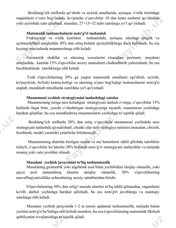 408 kabi javoblarga olib kelishi mumkin. boshlangʻich sinflarda qoʻshish va ayirish amallarida, ayniqsa, oʻnlik tizimdagi raqamlarni oʻzaro bogʻlashda, koʻpincha oʻquvchilar 10 dan katta sonlarni qoʻshishda yoki ayirishda xato qilishadi, masalan, 27+15=32 kabi xatolarga yoʻl qoʻyishadi. matematik tushunchalarni noto'g'ri tushunish fraktsiyalar va o'nlik kasrlarni tushunishda, ayniqsa, ulardagi tenglik va ayirmachilikni aniqlashda 30% dan ortiq bolalar qiyinchiliklarga duch kelishadi, bu esa keyingi mavzularda muammolarga olib keladi. geometrik shakllar va ularning xossalarini (masalan, perimetr, maydon) aniqlashda, kamida 15% o'quvchilar asosiy atamalarni chalkashtirib yuborishadi, bu esa hisoblashlarda xatoliklarga olib keladi. yosh o'quvchilarning 20% ga yaqini matematik amallarni (qo'shish, ayirish, ko'paytirish, bo'lish) ketma-ketligi va ularning o'zaro bog'liqligi tushunchasini noto'g'ri anglab, murakkab misollarda xatolikka yo'l qo'yishadi. muammoni yechish strategiyasini tanlashdagi xatolar muammoning turiga mos keladigan strategiyani tanlash oʻrniga, oʻquvchilar 15% hollarda faqat bitta, yaxshi oʻzlashtirgan strategiyasiga tayanib, muammoni yechishga harakat qiladilar, bu esa murakkabroq muammolarni yechishga toʻsqinlik qiladi. boshlangʻich sinflarda 20% dan ortiq oʻquvchilar muammoni yechishda …
