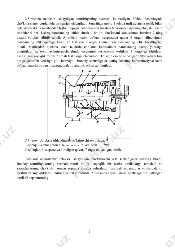 ban bo’lib, u elektrodvigatel yordamida aylanma harakatga keltiriladi. markazdan qochma kuch ta’sirida suspenziyadagi qattiq modda zarrachalari cho’kmaga tushib, suyuq fazadan ajraladi. suyuq faza fugat deyiladi. hosil bo’lgan cho’kma baraban ichida qolib, suyuq faza esa ajratib olinadi. turli jinsli aralashmalarni ajratish prinsipiga ko’ra sentrifugalar uch turga bo’linadi: 1) filtrlovchi sentrifugalar; 2) cho’ktiruvchi sentrifugalar; 3) tarelkali separatorlar. ajratish koeffisiyentiga ko’ra hamma sentrifugalar ikki guruhga bo’linadi: 1. normal sentrifugalar (ka ≤ 3600). bunday sentrifugalar suspenziyalardan katta, o’rtacha va maydaroq zarrachalarni ajratish uchun ishlatiladi. 2. normal sentrifugalar (ka > 3600). bunday sentrifugalar mayda zarrachali suspenziyalarni va emulsiyalarni ajratish uchun qo’llaniladi. 2.8-rasmda uzluksiz ishlaydigan sentrifuganing sxemasi ko’rsatilgan. ushbu sentrifugada cho’kma shnek yordamida tashqariga chiqariladi. sentrifuga qobiq 1 ichida turli aylanma tezlik bilan aylanuvchi ikkita barabandan tashkil topgan. silindrsimon baraban 8 da suspenziyaning chiqishi uchun teshiklar 9 bor. ushbu barabanning ichida shnek 4 bo’lib, cho’kmani konussimon baraban 2 ning yuzasi bo’ylab siljitib turadi. ajratilishi lozim bo’lgan …