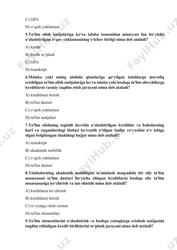 h yuklamasi d) ta'lim dasturi 8.talabalarning akademik mobilligini ta'minlash maqsadida bir oliy ta'lim muassasasi ta'lim dasturi bo‘yicha olingan kreditlarni boshqa oliy ta'lim muassasasiga ko‘chirish va tan olinishi nima deb ataladi? a) kreditlarni ko‘chirish b) kreditlarni berish c) ro‘yxatga olish xizmat d) ta'lim elementlari 9.ta'lim elementlarini o‘zlashtirish va boshqa yutuqlarga erishish natijasida taqdim etiladigan kredit birliklarini to‘plash jarayoni nima deb ataladi? a) kredit to‘plash b) ta'lim dasturi c) o‘qish yuklamasi d) ta'lim natijalari 10.talaba tomonidan tanlangan hamda unga ketma-ketlikda bilimlar to‘plash va xohlagan kompetensiyalar yig‘indisiga ega bo‘lish imkoniyatini beradigan yo‘nalish nima deb ataladi? a) talabaning shaxsiy ta'lim trayektoriyasi b) ta'lim dasturi c) ta'lim dasturi katalogi d) ta'lim natijalari 11.bakalavriat ta'lim yo‘nalishi yoki magistratura mutaxassisligi bo‘yicha o‘quv jarayonini amalga oshirishga mo‘ljallangan ta'limning asosiy xususiyatlari (hajmi, mazmun, rejalashtirilgan natijalar), tashkiliy-pedagogik shart-sharoitlar, fan dasturlariga qo‘yilgan umumiy talablar, shuningdek, ta'limni tashkil etish va amalga oshirish uchun zarur bo‘lgan axborot-resurs va o‘quv-metodik ko‘rsatmalar majmui nima deb …