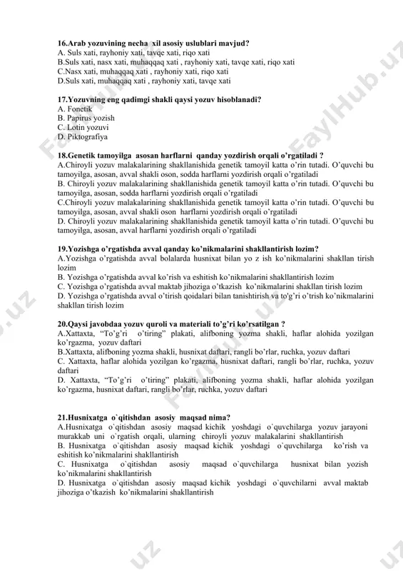 h uchun yasalgan maxsus suyak plastinka “qalam qat” c. “qamish qalam”, “mistar”(transporant), qamish qalamning uchini kesish uchun yasalgan maxsus suyak plastinka “qalam qat” d. “qalamning uchini chiqarib turish uchun “qalamtarosh”, qamish qalamning uchini kesish uchun yasalgan maxsus suyak plastinka “qalam qat” 16.arab yozuvining necha xil asosiy uslublari mavjud? a. suls xati, rayhoniy xati, tavqe xati, riqo xati b.suls xati, nasx xati, muhaqqaq xati , rayhoniy xati, tavqe xati, riqo xati c.nasx xati, muhaqqaq xati , rayhoniy xati, riqo xati d.suls xati, muhaqqaq xati , rayhoniy xati, tavqe xati 17.yozuvning eng qadimgi shakli qaysi yozuv hisoblanadi? a. fonetik b. papirus yozish c. lotin yozuvi d. piktografiya 18.genetik tamoyilga asosan harflarni qanday yozdirish orqali o’rgatiladi ? a.chiroyli yozuv malakalarining shakllanishida genetik tamoyil katta o’rin tutadi. o’quvchi bu tamoyilga, asosan, avval shakli oson, sodda harflarni yozdirish orqali o’rgatiladi b. chiroyli yozuv malakalarining shakllanishida genetik tamoyil katta o’rin tutadi. o’quvchi bu tamoyilga, asosan, sodda …