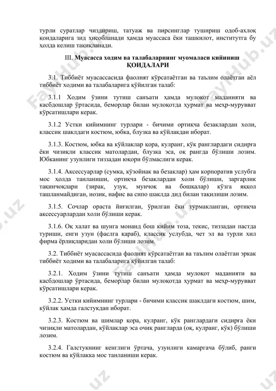 а ходим ва талабаларнинг муомаласи кийиниш қоидалари 3.1. тиббиёт муасассасида фаолият кўрсатаётган ва таълим олаётган аёл тиббиёт ходими ва талабаларига қўйилган талаб: 3.1.1 ходим ўзини тутиш санъати ҳамда мулоқот маданияти ва касбдошлар ўртасида, беморлар билан мулоқотда ҳурмат ва меҳр-мурувват кўрсатишлари керак. 3.1.2 устки кийимнинг турлари - бичими ортиқча безаклардан холи, классик шаклдаги костюм, юбка, блузка ва кўйлакдан иборат. 3.1.3. костюм, юбка ва кўйлаклар қора, кулранг, кўк ранглардаги сидирға ёки чизиқли классик матолардан, блузка эса, оқ рангда бўлиши лозим. юбканинг узунлиги тиззадан юқори бўлмаслиги керак. 3.1.4. аксессуарлар (сумка, кўзойнак ва безаклар) ҳам корпоратив услубга мос ҳолда танланиши, ортиқча безаклардан холи бўлиши, заргарлик тақинчоқлари (зирак, узук, мунчоқ ва бошқалар) кўзга яққол ташланмайдиган, нозик, нафис ва сипо шаклда дид билан тақилиши лозим. 3.1.5. сочлар ораста йиғилган, ўрилган ёки турмакланган, ортиқча аксессуарлардан холи бўлиши керак. 3.1.6. оқ халат ва шунга монанд бош кийим тоза, текис, тиззадан пастда туриши, енги узун (фаслга қараб), классик услубда, …