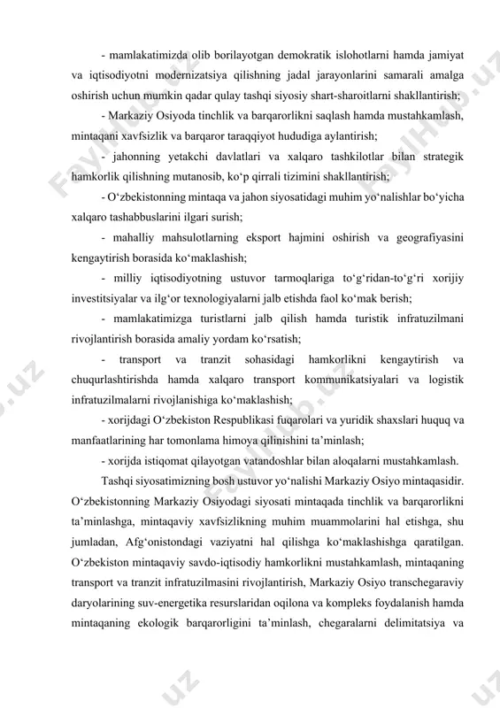 g jadal jarayonlarini samarali amalga oshirish uchun mumkin qadar qulay tashqi siyosiy shart-sharoitlarni shakllantirish; - markaziy osiyoda tinchlik va barqarorlikni saqlash hamda mustahkamlash, mintaqani xavfsizlik va barqaror taraqqiyot hududiga aylantirish; - jahonning yetakchi davlatlari va xalqaro tashkilotlar bilan strategik hamkorlik qilishning mutanosib, ko‘p qirrali tizimini shakllantirish; - o‘zbekistonning mintaqa va jahon siyosatidagi muhim yo‘nalishlar bo‘yicha xalqaro tashabbuslarini ilgari surish; - mahalliy mahsulotlarning eksport hajmini oshirish va geografiyasini kengaytirish borasida ko‘maklashish; - milliy iqtisodiyotning ustuvor tarmoqlariga to‘g‘ridan-to‘g‘ri xorijiy investitsiyalar va ilg‘or texnologiyalarni jalb etishda faol ko‘mak berish; - mamlakatimizga turistlarni jalb qilish hamda turistik infratuzilmani rivojlantirish borasida amaliy yordam ko‘rsatish; - transport va tranzit sohasidagi hamkorlikni kengaytirish va chuqurlashtirishda hamda xalqaro transport kommunikatsiyalari va logistik infratuzilmalarni rivojlanishiga ko‘maklashish; - xorijdagi o‘zbekiston respublikasi fuqarolari va yuridik shaxslari huquq va manfaatlarining har tomonlama himoya qilinishini ta’minlash; - xorijda istiqomat qilayotgan vatandoshlar bilan aloqalarni mustahkamlash. tashqi siyosatimizning bosh ustuvor yo‘nalishi markaziy osiyo mintaqasidir. o‘zbekistonning …