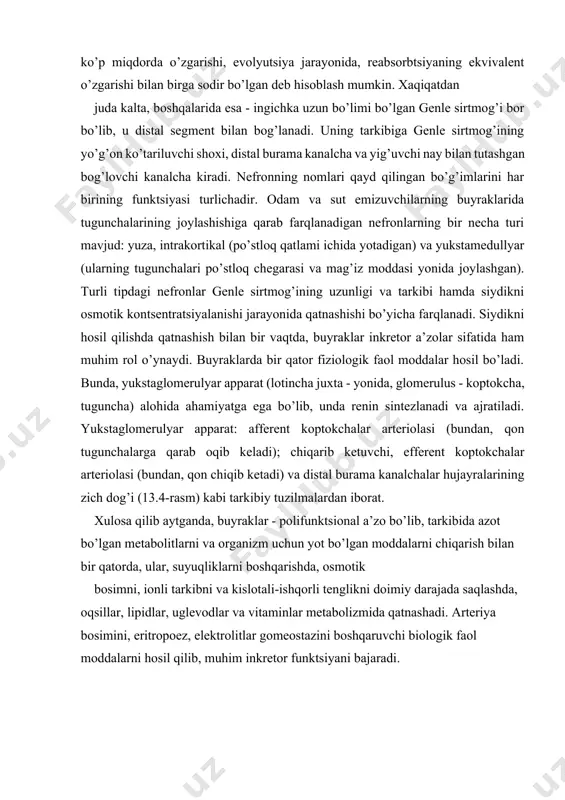 ing zich dog’i (13.4-rasm) kabi tarkibiy tuzilmalardan iborat. xulosa qilib aytganda, buyraklar - polifunktsional a’zo bo’lib, tarkibida azot bo’lgan metabolitlarni va organizm uchun yot bo’lgan moddalarni chiqarish bilan bir qatorda, ular, suyuqliklarni boshqarishda, osmotik bosimni, ionli tarkibni va kislotali-ishqorli tenglikni doimiy darajada saqlashda, oqsillar, lipidlar, uglevodlar va vitaminlar metabolizmida qatnashadi. arteriya bosimini, eritropoez, elektrolitlar gomeostazini boshqaruvchi biologik faol moddalarni hosil qilib, muhim inkretor funktsiyani bajaradi. rasm.13.4. yukstaglomerulyar apparatning qurilishi: 1-yukstaglomerulyar hujayralar; 2-afferentarteriola; 3-distal burama kanalchaning bo’shlig’i; 4-efferentarteriola; 5-buyrak koptokchasi kapsulasining bo’shlig’i (boumen kapsulasi). siydik hosil bo’lishi. buyrak murakkab tuzilishga ega bo’lib, taxminan 1 mln nefronlardan iborat va ular struktura hamda funktsional birlik hisoblanadi. nefronlarning orasida qo’shuvchi (interstitsial) to’qima mavjud. nefronning funktsional birlik hisoblanishiga sabab, u, siydik hosil bo’lishida ro’y beradigan barcha jarayonlar yig’indisini amalga oshira oladi. nefron - qo’sh devorli tovoqcha shaklidagi kichik kapsuladan (shumlyanskiy-boumen kapsulasi) boshlanadi. ushbu kapsulaning ichida kapillyarlar kalavasi (malpigiy koptokchasi) bor, devorlari orasidagi bo’shliqdan kanalcha boshlanadi. …