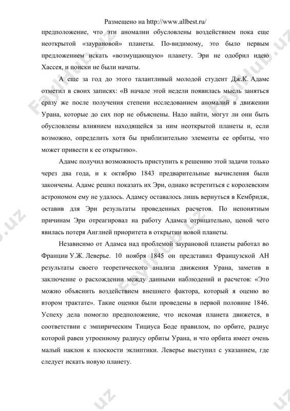ли они быть обусловлены влиянием находящейся за ним неоткрытой планеты и, если возможно, определить хотя бы приблизительно элементы ее орбиты, что может привести к ее открытию». адамс получил возможность приступить к решению этой задачи только через два года, и к октябрю 1843 предварительные вычисления были закончены. адамс решил показать их эри, однако встретиться с королевским астрономом ему не удалось. адамсу оставалось лишь вернуться в кембридж, оставив для эри результаты проведенных расчетов. по непонятным причинам эри отреагировал на работу адамса отрицательно, ценой чего явилась потеря англией приоритета в открытии новой планеты. независимо от адамса над проблемой заурановой планеты работал во франции у.ж. леверье. 10 ноября 1845 он представил французской ан результаты своего теоретического анализа движения урана, заметив в заключение о расхождении между данными наблюдений и расчетов: «это можно объяснить воздействием внешнего фактора, который я оценю во втором трактате». такие оценки были проведены в первой половине 1846. успеху дела помогло предположение, что …
