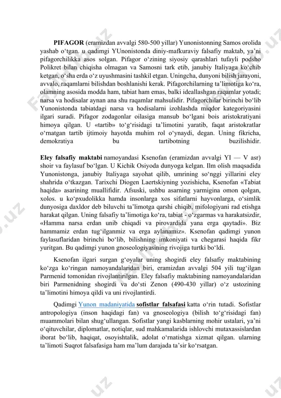 arsa harakatda. «oqar suvga bir soniyada ikki marta tushish mumkin emas, chunki suv har daqiqada yangilanib turadi». olamda turg‘unlik yo‘q. harakat butun tabiatga, barcha jism va hodisalarga xosdir. abadiy harakat — abadiy o‘zgarishdir. harakat qarama-qarshilik asosida sodir bo‘ladi. «kurash hamma narsaning otasi, hamma narsaning podshosidir», degan ekan geraklit. bundan geraklit kishilar o‘rtasida urushlarni targ‘ib qilgan ekan-da, deya xulosa chiqarish noto‘g‘ri. geraklitning fikricha, doimiy o‘zgarish, harakat va o‘zaro qarama-qarshi tomonlarga o‘tish — jismlar sifatining nisbiyligi bilan bog‘liq. masalan, dengiz suvi inson iste’moli uchun yaroqsiz bo‘lsa, baliqlar uchun ayni muddaodir. geraklitning qarashlari falsafiy tafakkur rivojiga katta ta’sir ko‘rsatgan. pifagor (eramizdan avvalgi 580-500 yillar) yunonistonning samos orolida yashab o‘tgan. u qadimgi yunonistonda diniy-mafkuraviy falsafiy maktab, ya’ni pifagorchilikka asos solgan. pifagor o‘zining siyosiy qarashlari tufayli podsho polikret bilan chiqisha olmagan va samosni tark etib, janubiy italiyaga ko‘chib ketgan, o‘sha erda o‘z uyushmasini tashkil etgan. uningcha, dunyoni bilish jarayoni, avvalo, raqamlarni bilishdan boshlanishi kerak. pifagorchilarning …
