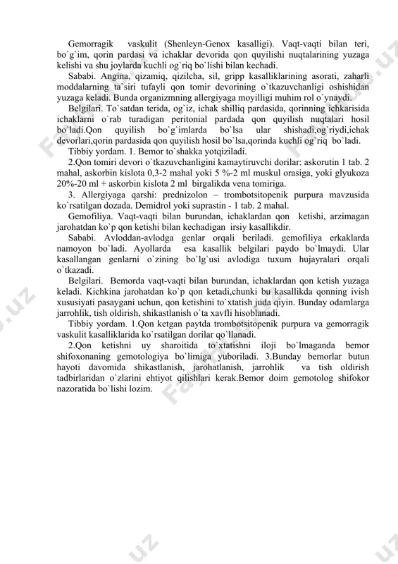 n terida, og`iz, ichak shilliq pardasida, qorinning ichkarisida ichaklarni o`rab turadigan peritonial pardada qon quyilish nuqtalari hosil bo`ladi.qon quyilish bo`g`imlarda bo`lsa ular shishadi,og`riydi,ichak devorlari,qorin pardasida qon quyilish hosil bo`lsa,qorinda kuchli og`riq bo`ladi. tibbiy yordam. 1. bemor to`shakka yotqiziladi. 2.qon tomiri devori o`tkazuvchanligini kamaytiruvchi dorilar: askorutin 1 tab. 2 mahal, askorbin kislota 0,3-2 mahal yoki 5 %-2 ml muskul orasiga, yoki glyukoza 20%-20 ml + askorbin kislota 2 ml birgalikda vena tomiriga. 3. allergiyaga qarshi: prednizolon – trombotsitopenik purpura mavzusida ko`rsatilgan dozada. demidrol yoki suprastin - 1 tab. 2 mahal. gemofiliya. vaqt-vaqti bilan burundan, ichaklardan qon ketishi, arzimagan jarohatdan ko`p qon ketishi bilan kechadigan irsiy kasallikdir. sababi. avloddan-avlodga genlar orqali beriladi. gemofiliya erkaklarda namoyon bo`ladi. ayollarda esa kasallik belgilari paydo bo`lmaydi. ular kasallangan genlarni o`zining bo`lg`usi avlodiga tuxum hujayralari orqali o`tkazadi. belgilari. bemorda vaqt-vaqti bilan burundan, ichaklardan qon ketish yuzaga keladi. kichkina jarohatdan ko`p qon ketadi,chunki bu kasallikda qonning ivish xususiyati …