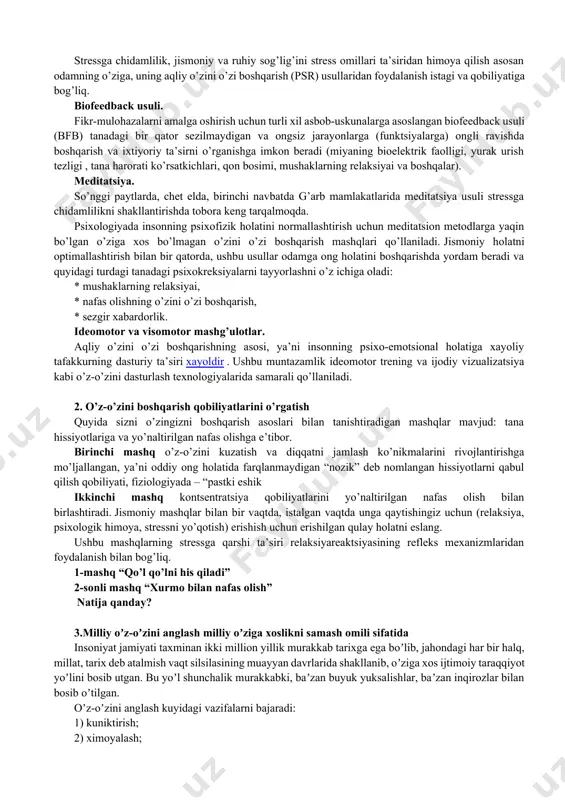 ga norozilik; · o’zini etarli darajada hurmat qilmaslik. stress holatiga nafaqat ruhiy muvozanatning muvozanati, balki fiziologik mexanizmlarning ishlashidagi bir qator salbiy o’zgarishlar ham qo’shilganligi sababli, boshqa sabablar qatorida sog’lig’ining yomonlashuvi alomatlari ham nomlandi : · sog’lig’ining yomon holati; · tez-tez og’riq; · uyquning buzilishi; semirib ketish bilan bog’liq muammolar (nikiforov g.s. to’g’risidagi ma’lumotlar, 2006) aqliy o’zini o’zi boshqarish nima? stressga chidamlilik, jismoniy va ruhiy sog’lig’ini stress omillari ta’siridan himoya qilish asosan odamning o’ziga, uning aqliy o’zini o’zi boshqarish (psr) usullaridan foydalanish istagi va qobiliyatiga bog’liq. biofeedback usuli. fikr-mulohazalarni amalga oshirish uchun turli xil asbob-uskunalarga asoslangan biofeedback usuli (bfb) tanadagi bir qator sezilmaydigan va ongsiz jarayonlarga (funktsiyalarga) ongli ravishda boshqarish va ixtiyoriy ta’sirni o’rganishga imkon beradi (miyaning bioelektrik faolligi, yurak urish tezligi , tana harorati ko’rsatkichlari, qon bosimi, mushaklarning relaksiyai va boshqalar). meditatsiya. so’nggi paytlarda, chet elda, birinchi navbatda g’arb mamlakatlarida meditatsiya usuli stressga chidamlilikni shakllantirishda tobora keng tarqalmoqda. psixologiyada insonning …