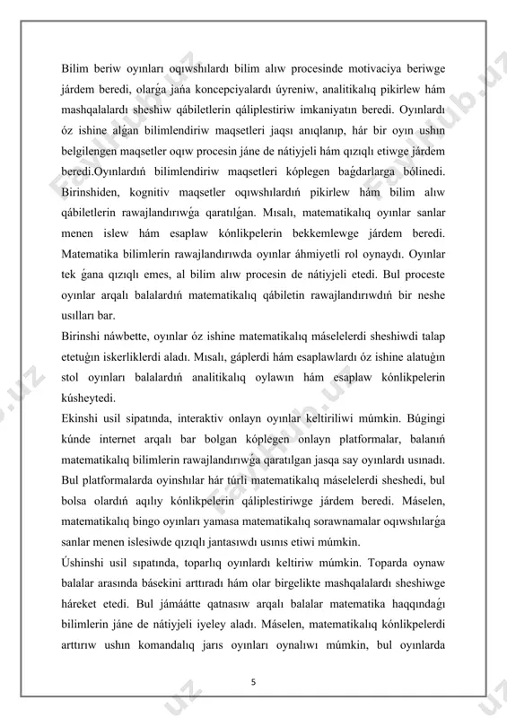saplaw kónlikpelerin bekkemlewge járdem beredi. matematika bilimlerin rawajlandırıwda oyınlar áhmiyetli rol oynaydı. oyınlar tek ǵana qızıqlı emes, al bilim alıw procesin de nátiyjeli etedi. bul proceste oyınlar arqalı balalardıń matematikalıq qábiletin rawajlandırıwdıń bir neshe usılları bar. birinshi náwbette, oyınlar óz ishine matematikalıq máselelerdi sheshiwdi talap etetuģın iskerliklerdi aladı. mısalı, gáplerdi hám esaplawlardı óz ishine alatuģın stol oyınları balalardıń analitikalıq oylawın hám esaplaw kónlikpelerin kúsheytedi. ekinshi usil sipatında, interaktiv onlayn oyınlar keltiriliwi múmkin. búgingi kúnde internet arqalı bar bolgan kóplegen onlayn platformalar, balanıń matematikalıq bilimlerin rawajlandırıwǵa qaratılgan jasqa say oyınlardı usınadı. bul platformalarda oyinshılar hár túrli matematikalıq máselelerdi sheshedi, bul bolsa olardıń aqılıy kónlikpelerin qáliplestiriwge járdem beredi. máselen, matematikalıq bingo oyınları yamasa matematikalıq sorawnamalar oqıwshılarǵa sanlar menen islesiwde qızıqlı jantasıwdı usınıs etiwi múmkin. úshinshi usil sıpatında, toparlıq oyınlardı keltiriw múmkin. toparda oynaw balalar arasında básekini arttıradı hám olar birgelikte mashqalalardı sheshiwge háreket etedi. bul jámáátte qatnasıw arqalı balalar matematika haqqındaǵı bilimlerin …