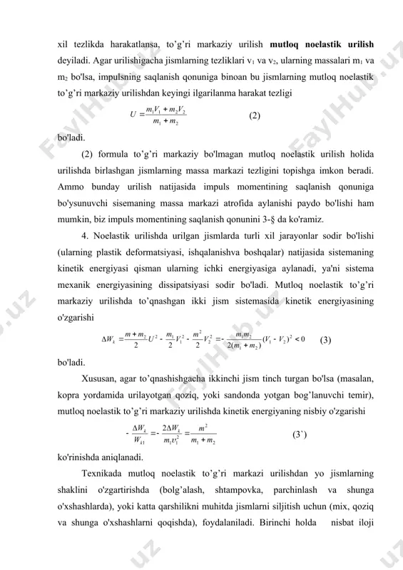 ida sistemaning kinetik energiyasi qisman ularning ichki energiyasiga aylanadi, ya'ni sistema mexanik energiyasining dissipatsiyasi sodir bo'ladi. mutloq noelastik to’g’ri markaziy urilishda to’qnashgan ikki jism sistemasida kinetik energiyasining o'zgarishi (3) bo'ladi. xususan, agar to’qnashishgacha ikkinchi jism tinch turgan bo'lsa (masalan, kopra yordamida urilayotgan qoziq, yoki sandonda yotgan bog’lanuvchi temir), mutloq noelastik to’g’ri markaziy urilishda kinetik energiyaning nisbiy o'zgarishi (3`) ko'rinishda aniqlanadi. texnikada mutloq noelastik to’g’ri markazi urilishdan yo jismlarning shaklini o'zgartirishda (bolg’alash, shtampovka, parchinlash va shunga o'xshashlarda), yoki katta qarshilikni muhitda jismlarni siljitish uchun (mix, qoziq va shunga o'xshashlarni qoqishda), foydalaniladi. birinchi holda nisbat iloji boricha 1 ga yaqin bo'lishi maqsadga muvofiq, ya'ni m2>>m1 bo'lishi zarur (bolg’alanayotgan buyumni va sandonni massasi bolg’aning massasidan bir necha marta ortiq bo'lishi kerak). ikkinchi holda, buning teskarisi, urilishda kinetik energiyaning isrofi iloji boricha kam bo'lishi lozim, ya'ni m1>>m2 bo'lishi zarur (bolg’aning massasi qoqilayotgan mixning massasidan ko'p marta ortiq bo'lishi kerak). 2-§. mexanik energiyaning saqlanishqonuni. mutloq …