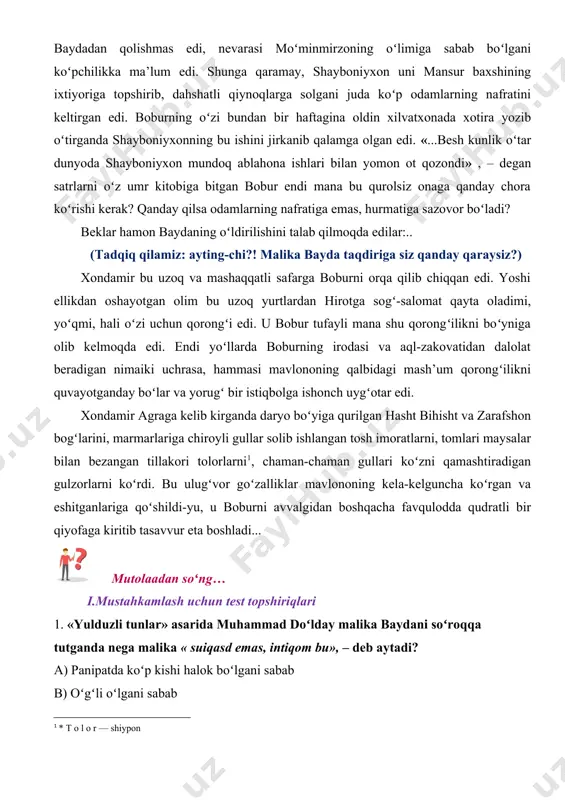 edi. shunga qaramay, shayboniyxon uni mansur baxshining ixtiyoriga topshirib, dahshatli qiynoqlarga solgani juda koʻp odamlarning nafratini keltirgan edi. boburning oʻzi bundan bir haftagina oldin xilvatxonada xotira yozib oʻtirganda shayboniyxonning bu ishini jirkanib qalamga olgan edi. «...besh kunlik oʻtar dunyoda shayboniyxon mundoq ablahona ishlari bilan yomon ot qozondi» , – degan satrlarni oʻz umr kitobiga bitgan bobur endi mana bu qurolsiz onaga qanday chora koʻrishi kerak? qanday qilsa odamlarning nafratiga emas, hurmatiga sazovor boʻladi? beklar hamon baydaning oʻldirilishini talab qilmoqda edilar:.. (tadqiq qilamiz: ayting-chi?! malika bayda taqdiriga siz qanday qaraysiz?) xondamir bu uzoq va mashaqqatli safarga boburni orqa qilib chiqqan edi. yoshi ellikdan oshayotgan olim bu uzoq yurtlardan hirotga sogʻ-salomat qayta oladimi, yoʻqmi, hali oʻzi uchun qorongʻi edi. u bobur tufayli mana shu qorongʻilikni boʻyniga olib kelmoqda edi. endi yoʻllarda boburning irodasi va aql-zakovatidan dalolat beradigan nimaiki uchrasa, hammasi mavlononing qalbidagi mash’um qorongʻilikni quvayotganday boʻlar va yorugʻ bir istiqbolga ishonch uygʻotar …