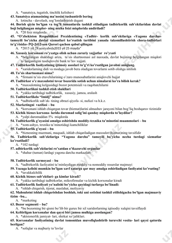 abar berish 28. tadbirkorlikni qo’llab-quvvatlash tizimi-bu a. *tadbirkorlikni qo’llab-quvvatlash siyosati, dasturlari, mehanizmi va ularni ta’minlashga mas’ul tuzilmalar majmuyi 29. tadbirkorlik infratuzilmasi - bu a. *tadbirkorlikni qo’llab-quvvatlovchi va unga hizmat ko’rsatuvchi tashkilotlar majmuyi 30. yakka tartibdagi tadbirkorni ro’yxatdan o’tkazish uchun kerakli hujjatlar a. *faqat ariza 31. yuridik shaxsni tashkil etmasdan tadbirkorlik faoliyati bilan shug’ulla- nuvchi, davlat ro’yxatidan o’tgandan so’ng tadbirkor maqomini oladigan jismo- niy shaxslar tadbirkorlik ning qaysi shakli hisoblanadilar? a. *yakka tartibdagi tadbirkorlik 32. tadbirkorning marketing majmuasiga kiradi a. *tovar, hizmat, uning narxi, yetkazib berish va sotish usullari, reklama, sotishni rag’batlantirish 33. tadbirkorlikda biznes reja – bu a. *tadbirkorlikda mo’ljallangan ishlar ular ni amalga oshirish tartibi va kutilayotgan natijalari aks ettrilgan hujjat 34. tadbirkorlikda moliyaviy resurslar manbalarini toping a. *ichki va tashqi manbalar 35. biznes rejaning ichki foydalanuvchilari kimlar a. *tadbirkor, uning sheriklari va hodimlar 36. biznes rejaning asosiy bo’limlari nimalardan iborat? a. *rezyume, marketing rejasi, ishlab chikarish rejasi, tashkiliy …