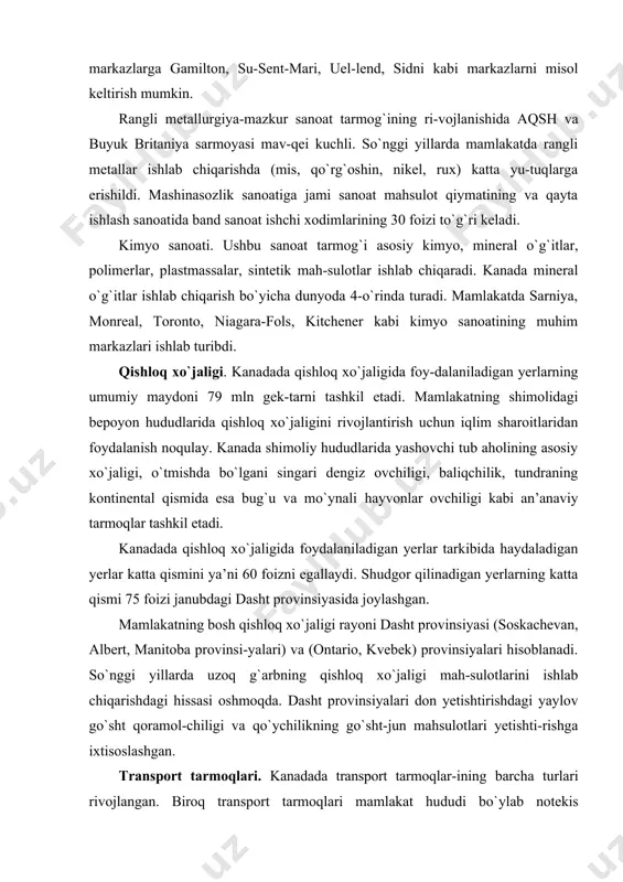 iyalari don yetishtirishdagi yaylov go`sht qoramol-chiligi va qo`ychilikning go`sht-jun mahsulotlari yetishti-rishga ixtisoslashgan. transport tarmoqlari. kanadada transport tarmoqlar-ining barcha turlari rivojlangan. biroq transport tarmoqlari mamlakat hududi bo`ylab notekis joylashgan. mamlakat hududining katta qismida (shimoliy rayonlarda) amalda transport yo`llari qurilmagan. kanada temir yo`llarning uzunligi bo`yicha dunyoda aqsh va rossiyadan keyinda turadi (temir yo`llarining umumiy uzunligi 97389 ming km dan ortiq). 4. kanadaning tashqi aloqalari. kanadaning aqsh bilan bevosita qo`shnichiligi, uning iqtisodiy va ijtimoiy rivojlanishida muhim va hal qiluvchi rol o`ynaydi. eksporti – 400 mlrd.dan ortiq aqsh dollari hisobida. asosiy mahsulotlari: avtomobillar va butlovchi qismlar, sanoat tarmoqlari uchun asbob-uskunalar, mineral xom ashyo, yog`och, elektr uskunalar va boshqalar. kanada 1991-yil 25-dekabrda o`zbekiston respub-likasining suverenitetini tan oldi va o`zbekiston respub-likasi bilan 1992-yil 7-aprelda diplomatik munosabatlarni o`rnatdi. adabiyotlar: 1. abirqulov q. iqtisodiy geografiya. –t., «o‟zbekiston» 2004. 2. география, политика и култура (современ. проблемы географии). л.,1990. 3. jahon mamlakatlari iqtisodiy-ijtimoiy geografiyasi elektron ta`lim resurslari www.arxiv.uz www.ziyonet.uz