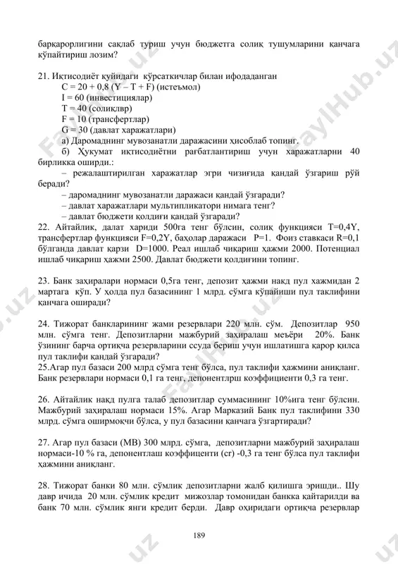 лар билан ифодаданган с = 20 + 0,8 (y – t + f) (истеъмол) i = 60 (инвестициялар) t = 40 (солиқлвр) f = 10 (трансфертлар) g = 30 (давлат харажатлари) а) даромаднинг мувозанатли даражасини ҳисоблаб топинг. б) ҳукумат иқтисодиётни рағбатлантириш учун харажатларни 40 бирликка оширди.: – режалаштирилган харажатлар эгри чизиғида қандай ўзгариш рўй беради? – даромаднинг мувозанатли даражаси қандай ўзгаради? – давлат харажатлари мультипликатори нимага тенг? – давлат бюджети қолдиғи қандай ўзгаради? 22. айтайлик, далат хариди 500га тенг бўлсин, солиқ функцияси т=0,4y, трансфертлар функцияси f=0,2y, баҳолар даражаси p=1. фоиз ставкаси r=0,1 бўлганда давлат қарзи d=1000. реал ишлаб чиқариш ҳажми 2000. потенциал ишлаб чиқариш ҳажми 2500. давлат бюджети қолдиғини топинг. 23. банк заҳиралари нормаси 0,5га тенг, депозит ҳажми накд пул хажмидан 2 мартага кўп. у ҳолда пул базасининг 1 млрд. сўмга кўпайиши пул таклифини қанчага оширади? 24. тижорат банкларининг жами резервлари 220 млн. сўм. депозитлар 950 млн. сўмга тенг. депозитларни …