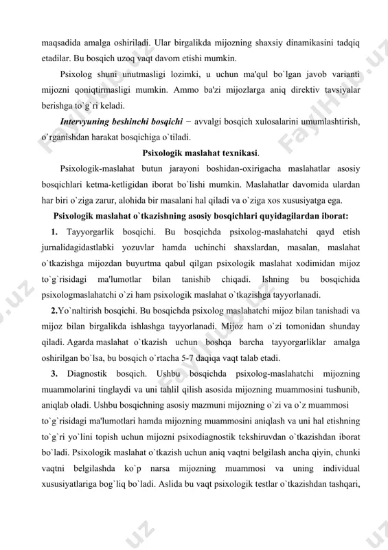 a qabul qilgan psixologik maslahat xodimidan mijoz to`g`risidagi ma'lumotlar bilan tanishib chiqadi. ishning bu bosqichida psixologmaslahatchi o`zi ham psixologik maslahat o`tkazishga tayyorlanadi. 2.yo`naltirish bosqichi. bu bosqichda psixolog maslahatchi mijoz bilan tanishadi va mijoz bilan birgalikda ishlashga tayyorlanadi. mijoz ham o`zi tomonidan shunday qiladi. agarda maslahat o`tkazish uchun boshqa barcha tayyorgarliklar amalga oshirilgan bo`lsa, bu bosqich o`rtacha 5-7 daqiqa vaqt talab etadi. 3. diagnostik bosqich. ushbu bosqichda psixolog-maslahatchi mijozning muammolarini tinglaydi va uni tahlil qilish asosida mijozning muammosini tushunib, aniqlab oladi. ushbu bosqichning asosiy mazmuni mijozning o`zi va o`z muammosi to`g`risidagi ma'lumotlari hamda mijozning muammosini aniqlash va uni hal etishning to`g`ri yo`lini topish uchun mijozni psixodiagnostik tеkshiruvdan o`tkazishdan iborat bo`ladi. psixologik maslahat o`tkazish uchun aniq vaqtni bеlgilash ancha qiyin, chunki vaqtni bеlgilashda ko`p narsa mijozning muammosi va uning individual xususiyatlariga bog`liq bo`ladi. aslida bu vaqt psixologik tеstlar o`tkazishdan tashqari, kamida bir soatni tashkil etadi. ba'zida psixologikmaslahatning bu bosqichi to`rt soatdan 6-8 …