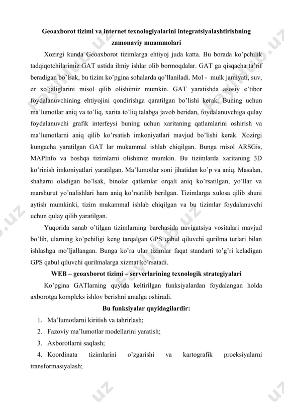siyalardan foydalangan holda axborotga kompleks ishlov berishni amalga oshiradi. bu funksiyalar quyidagilardir: 1. ma’lumotlarni kiritish va tahrirlash; 2. fazoviy ma’lumotlar modellarini yaratish; 3. axborotlarni saqlash; 4. koordinata tizimlarini o’zgarishi va kartografik proeksiyalarni transformasiyalash; 5. rastrli-vektorli operasiyalarni amalga oshirish; 6. o’lchov operasiyalarni amalga oshirish; 7. poligonal operasiyalarni amalga oshirish; 8. fazoviy tahlil operasiyalarni amalga oshirish; 9. fazoviy modellashtirishning turli ko’rinilaridan foydalanish; 10. rel’eflarni raqamli modellashtirish va tahlil qilish; 11. natijalarni turli ko’rinishlarda chiqarish. gat ning ishlash prinsipi: gat o’zida geografik ma’lumotlarni tematik qatlamlarda biriktirilgan holda saqlaydi. bunday oddiy va silliq yo’l tutish turli haqiqiy masalalarda o’zini namoyon qildi. misol uchun, transport vositalarining harakati va materiallari, atmosferaning serkulyasiya jaryoenini modellashtirish masalalarini olish mumkin. har bir ma’lumot ob’ektning geografik o’rni haqida ma’lumotni saqlaydi. u geografik bog’lanish yoki boshqa koordinatlar, yoki manzilga ssilka, pochta indeksi, ajratilgan okrug yoki aholi okrugi, er yoki o’rmon uchastkasi identifikatorlari, yo’llarning nomi va hokazo turli ma’lumotlarni saqlaydi. avtomatik tarzda …