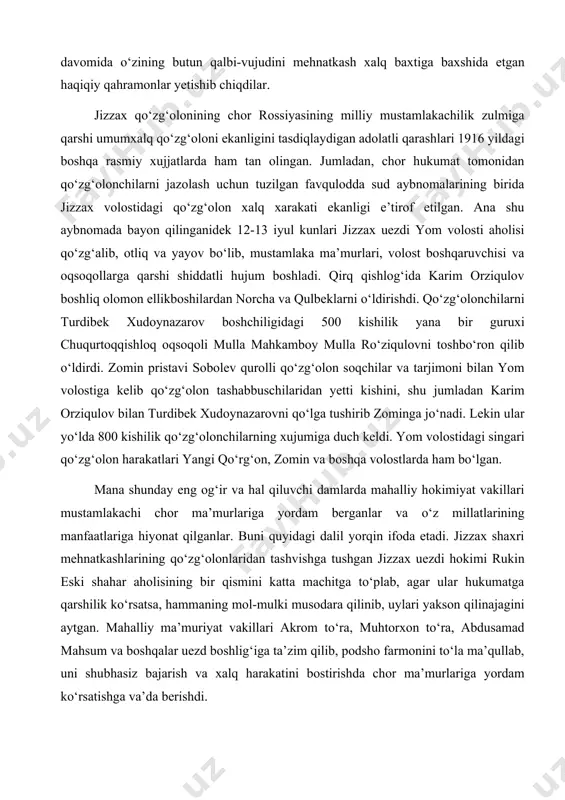 500 kishilik yana bir guruxi chuqurtoqqishloq oqsoqoli mulla mahkamboy mulla ro‘ziqulovni toshbo‘ron qilib o‘ldirdi. zomin pristavi sobolev qurolli qo‘zg‘olon soqchilar va tarjimoni bilan yom volostiga kelib qo‘zg‘olon tashabbuschilaridan yetti kishini, shu jumladan karim orziqulov bilan turdibek xudoynazarovni qo‘lga tushirib zominga jo‘nadi. lekin ular yo‘lda 800 kishilik qo‘zg‘olonchilarning xujumiga duch keldi. yom volostidagi singari qo‘zg‘olon harakatlari yangi qo‘rg‘on, zomin va boshqa volostlarda ham bo‘lgan. mana shunday eng og‘ir va hal qiluvchi damlarda mahalliy hokimiyat vakillari mustamlakachi chor ma’murlariga yordam berganlar va o‘z millatlarining manfaatlariga hiyonat qilganlar. buni quyidagi dalil yorqin ifoda etadi. jizzax shaxri mehnatkashlarining qo‘zg‘olonlaridan tashvishga tushgan jizzax uezdi hokimi rukin eski shahar aholisining bir qismini katta machitga to‘plab, agar ular hukumatga qarshilik ko‘rsatsa, hammaning mol-mulki musodara qilinib, uylari yakson qilinajagini aytgan. mahalliy ma’muriyat vakillari akrom to‘ra, muhtorxon to‘ra, abdusamad mahsum va boshqalar uezd boshlig‘iga ta’zim qilib, podsho farmonini to‘la ma’qullab, uni shubhasiz bajarish va xalq harakatini bostirishda chor ma’murlariga …