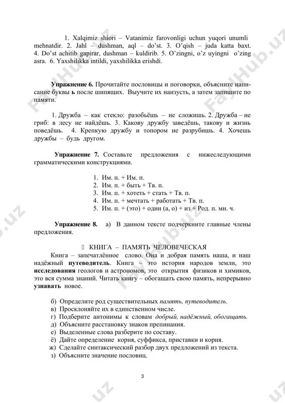 . 6. yaxshilikka intildi, yaxshilikka erishdi. упражнение 6. прочитайте пословицы и поговорки, объясните напи-сание буквы ь после шипящих. выучите их наизусть, а затем запишите по памяти. 1. дружба – как стекло: разобьёшь – не сложишь. 2. дружба – не гриб: в лесу не найдёшь. 3. какову дружбу заведёшь, такову и жизнь поведёшь. 4. крепкую дружбу и топором не разрубишь. 4. хочешь дружбы – будь другом. упражнение 7. составьте предложения с нижеследующими грамматическими конструкциями. 1. им. п. + им. п. 2. им. п. + быть + тв. п. 3. им. п. + хотеть + стать + тв. п. 4. им. п. + мечтать + работать + тв. п. 5. им. п. + (это) + один (а, о) + из + род. п. мн. ч. упражнение 8. а) в данном тексте подчеркните главные члены предложения. книга – память человеческая книга – запечатлённое слово. она и добрая память наша, и наш надёжный путеводитель. …