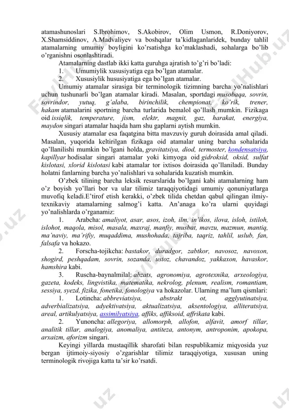 va yana oradan yuz yildan ortiq vaqt o’tib o’zbekistonning mustaqillikka erishgan davri alohida o’rin tutadi. mana shu davr ichida jahonda yuz bergan o’zgarishlar o’rta osiyo, jumladan o’zbekistonda ham sanoatning o’sishiga, dunyoviy fanlarning qaytadan rivojlanishiga sabab bo’ldi. falsafa, huquq, tarix, filologiya, sotsiologiya, kimyo, fizika, matematika, biologiya, geografiya, sanoat, qishloq xo’jaligi, tibbiyotga oid maxsus atamalar shakllandi va ular tilimizga kirib keldi. bunda rus tilining ta’siri katta bo’lganligidan ko’z yumib bo’lmaydi. atamalarning o’zbek tilida son jihatdan ko’pchilikni tashkil etishi ularni mavzuviy guruhlarga bo’lib o’rganishni taqozo qiladi. chunki o’zbek atamashunoslari s.ibrohimov, s.akobirov, olim usmon, r.doniyorov, x.shamsiddinov, a.madvaliyev va boshqalar ta’kidlaganlaridek, bunday tahlil atamalarning umumiy boyligini ko’rsatishga ko’maklashadi, sohalarga bo’lib o’rganishni osonlashtiradi. atamalarning dastlab ikki katta guruhga ajratish to’g’ri bo’ladi: 1. umumiylik xususiyatiga ega bo’lgan atamalar. 2. xususiylik hususiyatiga ega bo’lgan atamalar. umumiy atamalar sirasiga bir terminologik tizimning barcha yo’nalishlari uchun tushunarli bo’lgan atamalar kiradi. masalan, sportdagi musobaqa, sovrin, sovrindor, yutuq, g’alaba, birinchilik, chempionat, ko’rik, …