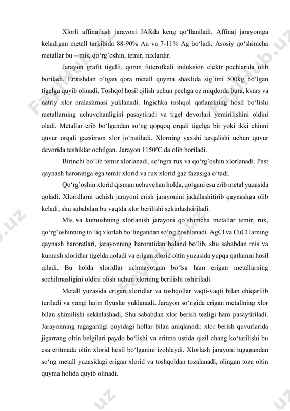 igan metallning xlor bilan shimilishi sekinlashadi, shu sababdan xlor berish tezligi ham pasaytiriladi. jarayonning tugaganligi quyidagi hollar bilan aniqlanadi: xlor berish quvurlarida jigarrang oltin belgilari paydo boʻlishi va eritma ustida qizil chang koʻtarilishi bu esa eritmada oltin xlorid hosil boʻlganini izohlaydi. xlorlash jarayoni tugagandan soʻng metall yuzasidagi erigan xlorid va toshqoldan tozalanadi, olingan toza oltin quyma holida quyib olinadi. xlorlab affinajlash natijasida olingan xloridlar aralashmasi va toshqollar tarkibida koʻp miqdorda oltin karalyoklari boʻladi. undan oltinni ajratib olish uchun ular tigel pechlarida 11000c da eritib olinadi. qorishma qatlamlar boʻyicha ajraladi, toshqol yuqoriga xloridlar pastga choʻkadi. qorishma yuzasiga alohidalangan soda yuklanadi, natijada kumushning ma’lum qismi qaytariladi: 4agcl + 2na2c03 = 4ag + 4nacl + 2c02 + o2 va tigel tubiga mayda tomchilar yig’iladi, natijada kattagina oltin qismi hosil boʻladi. beriladigan soda miqdori xloridning massasining 4%ga teng, bu bilan xloridda mavjud kumushning 5 qismi ajralib, oltinning ajralishini yaxshilaydi. olingan oltin kumushli aralashma yangi …