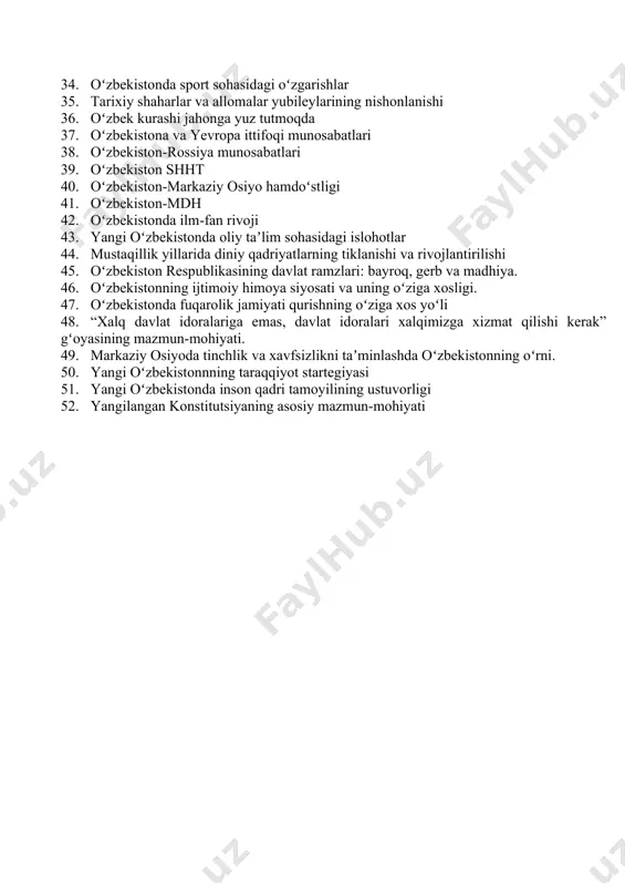 tlararo xavfsizlikka tahdidi. 27. korrupsiya va jinoyatchilikka qarshi kurashda oʻzbekiston tajribasi. 28. oʻzbekistonda hokimiyatning qonun chiqaruvchi, ijro va sud hokimiyatlariga boʻlinish prinsipi. 29. oʻzbekistonda kichik biznes va tadbirkorlikning rivojlanishi 30. ikki palatali parlament va uning faoliyati. 31. ekologik tanglik. uning milliy va global muammoga aylanganishi. 32. mustaqillik davrida milliy maʼnaviy qadriyatlarimiz, urf-odat va anʼnalarimizga boʻlgan munosabatlarning oʻzgarishi. 33. oʻzbekistonda soliq sohasidagi islohotlar 34. oʻzbekistonda sport sohasidagi oʻzgarishlar 35. tarixiy shaharlar va allomalar yubileylarining nishonlanishi 36. oʻzbek kurashi jahonga yuz tutmoqda 37. oʻzbekistona va yevropa ittifoqi munosabatlari 38. oʻzbekiston-rossiya munosabatlari 39. oʻzbekiston shht 40. oʻzbekiston-markaziy osiyo hamdoʻstligi 41. oʻzbekiston-mdh 42. oʻzbekistonda ilm-fan rivoji 43. yangi oʻzbekistonda oliy taʼlim sohasidagi islohotlar 44. mustaqillik yillarida diniy qadriyatlarning tiklanishi va rivojlantirilishi 45. oʻzbekiston respublikasining davlat ramzlari: bayroq, gerb va madhiya. 46. oʻzbekistonning ijtimoiy himoya siyosati va uning oʻziga xosligi. 47. oʻzbekistonda fuqarolik jamiyati qurishning oʻziga xos yoʻli 48. “xalq davlat idoralariga emas, davlat idoralari …