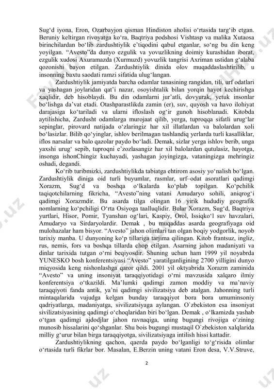 angidan kitob holiga keltirilgan. bizga qadar “avesto”ning ayrim qismlarigina yetib kelgan. bular: “yasna” ibodat paytida ijro etiladigan matnlar; “yasht” otashparastlarning tangrini ta’riflash madhiyalari; “videvdat” zulm timsoli devlarga qarshi qonunlar va afsonalar; “visparat” ibodat yo‘sinlari va mazmuni haqida ma’lumotlardir. “avesto” katta hajmda bo‘lganligi sababli, dindorlarning kundalik faoliyatida foydalanish uchun kichik “avesto” ham yaratilgan. unga katta “avesto”dan tanlab olingan duolar kiritilgan. demak, “avesto”da zardushtiylik dinining qonun qoidalari, ibodat vaqtida ijro etiladigan qo‘shiqlari bitilgan. “avesto” ta’limotining asoschisi tarixda payg‘ambar nomi bilan tanilgan zardusht (zardust) ismli shaxs bo‘lgan. zardusht oltin tuyali yoki oltin tuya yetaklovchisi degangan ma’noda ishlatilgan. zardusht otashparastlik g‘oyalarini o‘z ham fikrlari bilan birgalikda katta xorazm, baqtriya, 1 qarang: авесто. форс тилидан а.маҳкам таржимаси. –т., “ғофур ғулом”. 2015. 2 sug‘d iyona, eron, ozarbayjon qisman hindiston aholisi o‘rtasida targ‘ib etgan. beruniy keltirgan rivoyatga ko‘ra, baqtriya podshosi vishtasp va malika xutaosa birinchilardan bo‘lib zardushtiylik e’tiqodini qabul etganlar, so‘ng bu din keng yoyilgan. “avesto”da dunyo …