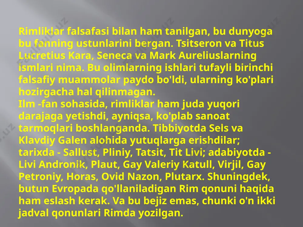 lukretsiy, katull muhabbat va doʻstlik mavzularidagi sheʼrlari bilan tanildilar. imperiyaning ravnaqi va inqirozi davri (1—3-asr)da rim madaniyati yunon madaniyati bilan parallel, lekin mustaqil rivojlandi. bu davrda ovidiy „muhabbat ilmi“, „metamorfozalar“ kabi oʻlmas asarlari bilan r. adabiyoti rivojiga salmokli hissa qoʻshdi. adabiyot yangi uslublar bilan boyidi. 4—5-asrlarda xristian adabiyoti rivojlandi. rimliklar falsafasi bilan ham tanilgan, bu dunyoga bu fanning ustunlarini bergan. tsitseron va titus lucretius kara, seneca va mark aureliuslarning ismlari nima. bu olimlarning ishlari tufayli birinchi falsafiy muammolar paydo bo'ldi, ularning ko'plari hozirgacha hal qilinmagan. ilm -fan sohasida, rimliklar ham juda yuqori darajaga yetishdi, ayniqsa, ko'plab sanoat tarmoqlari boshlanganda. tibbiyotda sels va klavdiy galen alohida yutuqlarga erishdilar; tarixda - sallust, pliniy, tatsit, tit livi; adabiyotda - livi andronik, plaut, gay valeriy katull, virjil, gay petroniy, horas, ovid nazon, plutarx. shuningdek, butun evropada qo'llaniladigan rim qonuni haqida ham eslash kerak. va bu bejiz emas, chunki o'n ikki jadval qonunlari rimda yozilgan. …