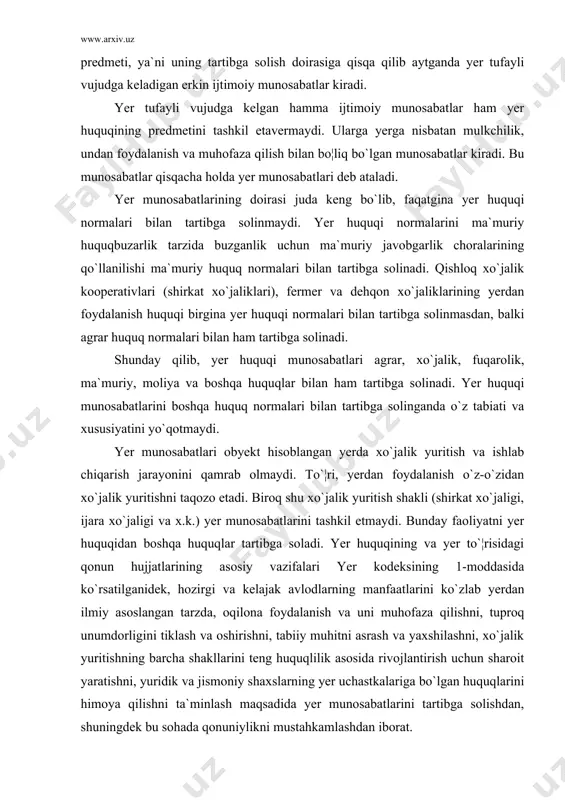 yer huquqidan boshqa huquqlar tartibga soladi. yer huquqining va yer to`¦risidagi qonun hujjatlarining asosiy vazifalari yer kodeksining 1-moddasida ko`rsatilganidek, hozirgi va kelajak avlodlarning manfaatlarini ko`zlab yerdan ilmiy asoslangan tarzda, oqilona foydalanish va uni muhofaza qilishni, tuproq unumdorligini tiklash va oshirishni, tabiiy muhitni asrash va yaxshilashni, xo`jalik yuritishning barcha shakllarini teng huquqlilik asosida rivojlantirish uchun sharoit yaratishni, yuridik va jismoniy shaxslarning yer uchastkalariga bo`lgan huquqlarini himoya qilishni ta`minlash maqsadida yer munosabatlarini tartibga solishdan, shuningdek bu sohada qonuniylikni mustahkamlashdan iborat. yer munosabatlariga davlat o`rmon fondi va suv fondining tarkibiy qismlarini tashkil etgan yerlardan foydalanish va muhofaza qilish hamda ularga bo`lgan mulkchilik masalalari ham kirmaydi. bu munosabatlar o`rmon va suv munosabatlarini tashkil etib, o`rmon va suv huquqi tomonidan tartibga solinadi. yer munosabatlarining obyekti bo`lib davlat yer fondi va yer uchastkalari hisoblanadi. bunda yer oddiy tabiat obyekti yoki uning bir qismi sifatida emas, balki odamlar tomonidan uning foydali xislatlaridan yoxud mahsulotlaridan foydalanish maqsadlarida ishlab …