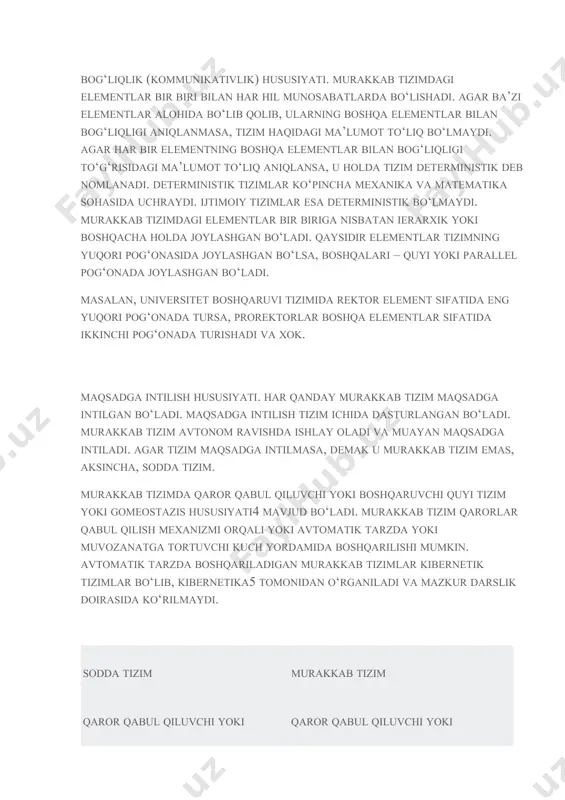 . avtomatik tarzda boshqariladigan murakkab tizimlar kibernetik tizimlar bo‘lib, kibernetika5 tomonidan o‘rganiladi va mazkur darslik doirasida ko‘rilmaydi. sodda tizim murakkab tizim qaror qabul qiluvchi yoki boshqaruvchi quyi tizimi yoki gomeostazis hususiyati yo‘q yoki munosabatlarni tartibga soluvchi hususiyati yo‘q qaror qabul qiluvchi yoki boshqaruvchi quyi tizimi yoki gomeostazis hususiyati yoki munosabatlarni tartibga soluvchi hususiyati mavjud maqsadga intilmaydi maqsadga intiladi sub’ekt tizimni bevosita harakatga keltiradi tizim o‘zi harakatga keladi va sub’ekt uning ishlashiga dastlabki impuls beradi, hamda uning harakatiga bilvosita ta’sir qiladi misollar: agar sub’ekt ajralgan bo‘lsa va xarakatlanayotgan dinamik tizim ob’ekt sifatida o‘rganilsa, u holda velosiped, avtomobil, samolyot – sodda tizimlar, chunki ular xaydovchisiz xarakatga kelishmaydi. ya’ni o‘rganish ob’ekti va predmetiga ko‘ra, tizim sodda yoki murakkab bo‘lishi ham mumkin. misollar: agar sub’ekt ajralmagan bo‘lsa va xarakatlanayotgan tizim o‘rganilsa, u holda velosiped, avtomobil, samolyot – murakkab tizimlar. boshqa misollar: velosiped, avtomobil yoki samolyotda o‘rnatilgan gps navigatori; robot; mexanik yoki kvarsli soat; quyosh …