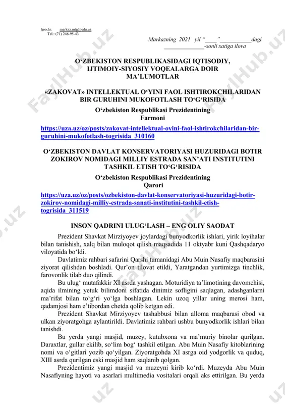 sh haftasidagi vaziyatga qarab mavzular oliy ta’lim muassasalari tomonidan o‘zgartirilishi yoki boyitilishi mumkin. ilova: ___ bet. hurmat bilan, “ma’naviyat va ma’rifat” markazi direktori v.b i.suvanov ijrochi: markaz.mtg@edu.uz tel.: (71) 246-95-43 markazning 2021 yil “____”___________dagi ______________-sonli xatiga ilova o‘zbekiston respublikasidagi iqtisodiy, ijtimoiy-siyosiy voqealarga doir ma’lumotlar «zakovat» intellektual o‘yini faol ishtirokchilaridan bir guruhini mukofotlash to‘g‘risida o‘zbekiston respublikasi prezidentining farmoni https://uza.uz/oz/posts/zakovat-intellektual-oyini-faol-ishtirokchilaridan-bir-guruhini-mukofotlash-togrisida_310160 o‘zbekiston davlat konservatoriyasi huzuridagi botir zokirov nomidagi milliy estrada san’ati institutini tashkil etish to‘g‘risida o‘zbekiston respublikasi prezidentining qarori https://uza.uz/oz/posts/ozbekiston-davlat-konservatoriyasi-huzuridagi-botir-zokirov-nomidagi-milliy-estrada-sanati-institutini-tashkil-etish-togrisida_311519 inson qadrini ulug‘lash – eng oliy saodat prezident shavkat mirziyoyev joylardagi bunyodkorlik ishlari, yirik loyihalar bilan tanishish, xalq bilan muloqot qilish maqsadida 11 oktyabr kuni qashqadaryo viloyatida bo‘ldi. davlatimiz rahbari safarini qarshi tumanidagi abu muin nasafiy maqbarasini ziyorat qilishdan boshladi. qur’on tilovat etildi, yaratgandan yurtimizga tinchlik, farovonlik tilab duo qilindi. bu ulug‘ mutafakkir xi asrda yashagan. moturidiya ta’limotining davomchisi, aqida ilmining yetuk bilimdoni sifatida dinimiz sofligini saqlagan, adashganlarni ma’rifat bilan to‘g‘ri yo‘lga boshlagan. …