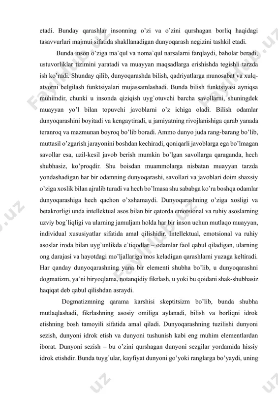 lish odamlar dunyoqarashini boyitadi va kengaytiradi, u jamiyatning rivojlanishiga qarab yanada teranroq va mazmunan boyroq bo’lib boradi. ammo dunyo juda rang-barang bo’lib, muttasil o’zgarish jarayonini boshdan kechiradi, qoniqarli javoblarga ega bo’lmagan savollar esa, uzil-kesil javob berish mumkin bo’lgan savollarga qaraganda, hech shubhasiz, ko’proqdir. shu boisdan muammolarga nisbatan muayyan tarzda yondashadigan har bir odamning dunyoqarashi, savollari va javoblari doim shaxsiy o’ziga xoslik bilan ajralib turadi va hech bo’lmasa shu sababga ko’ra boshqa odamlar dunyoqarashiga hech qachon o’xshamaydi. dunyoqarashning o’ziga xosligi va betakrorligi unda intellektual asos bilan bir qatorda emotsional va ruhiy asoslarning uzviy bog`liqligi va ularning jamuljam holda har bir inson uchun mutlaqo muayyan, individual xususiyatlar sifatida amal qilishidir. intellektual, emotsional va ruhiy asoslar iroda bilan uyg`unlikda e`tiqodlar – odamlar faol qabul qiladigan, ularning ong darajasi va hayotdagi mo’ljallariga mos keladigan qarashlarni yuzaga keltiradi. har qanday dunyoqarashning yana bir elementi shubha bo’lib, u dunyoqarashni dogmatizm, ya`ni biryoqlama, notanqidiy fikrlash, u yoki …