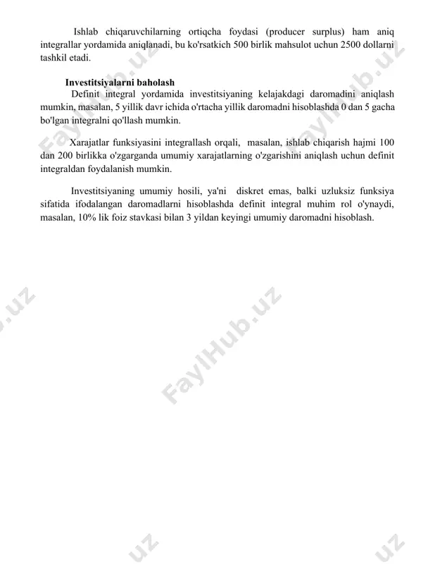 kin, bu esa bozorning umumiy ijtimoiy farovonligiga 1000 dollarga teng hissa qo'shganligini ko'rsatadi. ishlab chiqaruvchilarning ortiqcha foydasi (producer surplus) ham aniq integrallar yordamida aniqlanadi, bu ko'rsatkich 500 birlik mahsulot uchun 2500 dollarni tashkil etadi. investitsiyalarni baholash definit integral yordamida investitsiyaning kelajakdagi daromadini aniqlash mumkin, masalan, 5 yillik davr ichida o'rtacha yillik daromadni hisoblashda 0 dan 5 gacha bo'lgan integralni qo'llash mumkin. xarajatlar funksiyasini integrallash orqali, masalan, ishlab chiqarish hajmi 100 dan 200 birlikka o'zgarganda umumiy xarajatlarning o'zgarishini aniqlash uchun definit integraldan foydalanish mumkin. investitsiyaning umumiy hosili, ya'ni diskret emas, balki uzluksiz funksiya sifatida ifodalangan daromadlarni hisoblashda definit integral muhim rol o'ynaydi, masalan, 10% lik foiz stavkasi bilan 3 yildan keyingi umumiy daromadni hisoblash. 📌xulosa aniq integrallarning iqtisodiyotdagi qo'llanilishi iqtisodiy ko'rsatkichlarni aniq hisoblash, ishlab chiqarish funksiyalarini tahlil qilish va resurslarni optimal taqsimlashda muhim rol o'ynaydi. 📚foydalanilgan adabiyotlar 1. chiang, a. c., wainwright, k. (2005). matematik iqtisodiyot uchun. (matematika iqtisodiyoti uchun). 2. …