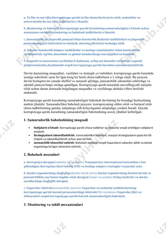 universitetlarda ma'rifat tadbirlarini o'tkazish. b. monitoring va baholash.korrupsiyaga qarshi kurashning samaradorligini o‘lchash uchun muntazam ravishda monitoring va baholash tadbirlarini o'tkazish. c. jamoatchilik va fuqarolik jamiyati bilan hamkorlik.nodavlat tashkilotlari va fuqarolik jamiyatining faol ishtirokini ta'minlash, ularning fikrlarini inobatga olish. d. xalqaro hamkorlik.xalqaro tashkilotlar va boshqa mamlakatlar bilan hamkorlikni rivojlantirish, tajriba almashish va global standartlarga muvofiqlikni ta'minlash. e. raqamli va innovatsion yechimlar.e-hukumat, ochiq ma'lumotlar va boshqa raqamli platformalardan foydalanish orqali korrupsiyaga qarshi kurashni zamonaviylashtirish. davlat dasturining maqsadlari, vazifalari va strategik yo‘nalishlari, korrupsiyaga qarshi kurashda amalga oshirilishi zarur bo‘lgan keng ko‘lamli chora-tadbirlarni o‘z ichiga oladi. bu jarayon, davlat boshqaruvini yanada shaffof va samarali qilishga, jamoatchilik ishonchini oshirishga va adolatli jamiyat barpo etishga qaratilgan. korrupsiyaga qarshi kurashda muvaffaqiyatli natijalar olish uchun dastur doirasida belgilangan maqsadlar va vazifalarga alohida e'tibor berilishi muhimdir. korrupsiyaga qarshi kurashning samaradorligini baholash davlatning bu boradagi faoliyatining muhim jihatidir. samaradorlikni baholash jarayoni, korrupsiyaning oldini olish va bartaraf etish chora-tadbirlarining qanday natijalarga …