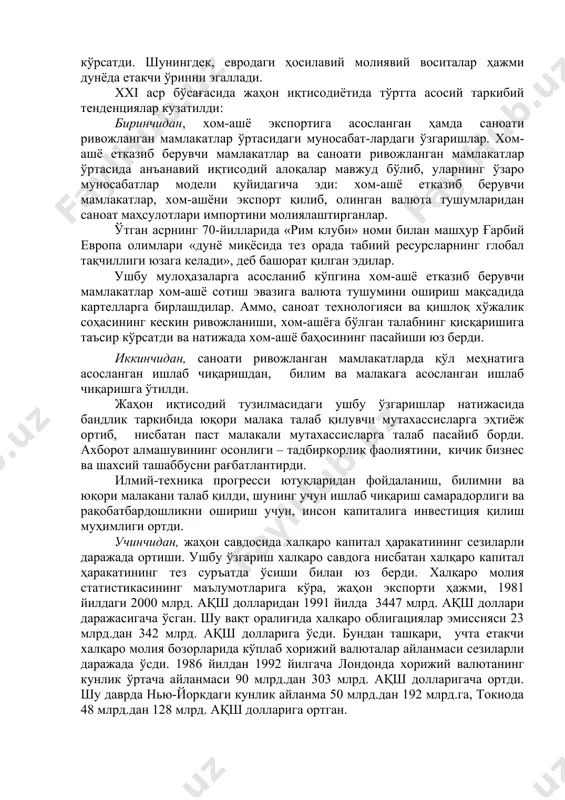 стик дунёқарашдан кўп партиявийликка, марказдан режалаштириладиган иқтисодиётдан эркин бозор иқтисодиётига ўтиши, жаҳондаги сиёсий, иқтисодий ва молиявий ҳолатга чуқур таъсир этди; 12) 1992 йилдан кейин яхлит европа бозорининг юзага келиши, 1993 йил ноябр ойидан эркин савдо бўйича шимолий америка битимининг кучга кириши, 1993 йилда осиё-тинч океани иқтисодий ҳамкорлиги конференцияси ва бошқа жараёнлар, ўтган асрнинг 90-йилларида ҳудудий ривожланишни жадаллаштирди. 13) европа иттифоқининг ягона валютаси – евронинг муомалага киритилиши, хорижий валюта захираларининг диверсификация даражаси, валютавий битимлар ҳажми ва кўламига сезиларли даражада таъсир кўрсатди. шунингдек, евродаги ҳосилавий молиявий воситалар ҳажми дунёда етакчи ўринни эгаллади. xxi аср бўсағасида жаҳон иқтисодиётида тўртта асосий таркибий тенденциялар кузатилди: биринчидан, хом-ашё экспортига асосланган ҳамда саноати ривожланган мамлакатлар ўртасидаги муносабат-лардаги ўзгаришлар. хом-ашё етказиб берувчи мамлакатлар ва саноати ривожланган мамлакатлар ўртасида анъанавий иқтисодий алоқалар мавжуд бўлиб, уларнинг ўзаро муносабатлар модели қуйидагича эди: хом-ашё етказиб берувчи мамлакатлар, хом-ашёни экспорт қилиб, олинган валюта тушумларидан саноат маҳсулотлари импортини молиялаштирганлар. ўтган асрнинг 70-йилларида «рим клуби» …