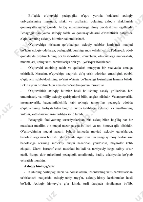 r · kishining borliqdagi narsa va hodisalardan, insonlarning xatti-harakatlaridan ta‘sirlanishi natijasida axloqiy-ruhiy tuyg’u, axloqiy-hissiy kechinmalar hosil bo’ladi. axloqiy his-tuyg’u g’ar kimda turli darajada rivojlangan bo’lib, o’zgaruvchan xususiyatga ega. ayrim odamlarda hissiyotga beriluvchanlik, o’zini tuta olmaslik holatlari mavjud. o’zini tiya bilish kishining axloqiy madaniyati yuksakligini ko’rsatadi. o’qituvyainig odob madaniyati, axloqiy his-tuyg’ulari o’quvchilarga tarbiyaviy ta‘sir o’tkazishning kuchli vositasidir. u bolalarda axloqiy e‘tiqodni hosil qilish uchun ham juda zarur. ma‘lumki, kishining xulqi, xatti-harakatlari ko’pincha bilimlardan ko’ra ham hissiyot ta‘sirida sodir bo’ladi. demak, pedagogik faoliyat uchun o’qituvchi o’z hissiyotini boshqara bilishi, hissiy tuyg’ularni tarbiyalashi muhim ahamiyatga ega. o’qituvchilar va o’quvchilar jamoasida o’zaro bir-birlarini tushunish, o’zaro hurmat va ishonch vaziyati mavjud bo’lishi lozim. bunday vaziyatni yaratish o’qituvchilar jamoasiga, har bir muallimga bog’liq. · xulqiy odatlar, axloqiy qarashlar kishining his-tyg’usi bilan chambarchas bog’liq. his-tuyg’ular hushyorlikni oshiradi, oliyjanob insoniy xatti-harakatlarni jonlantiradi va aksincha, muallimning loqaydligi, befarosatligi bolalarda ba‘zi illatlar paydo bo’lishiga olib keladi. shuning uchun ham, “tepsa, …