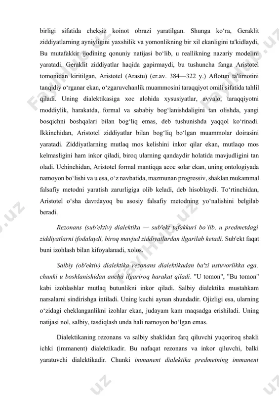 f:1]. o‘zgaruvchanlik antik dialektik nazariyada yangini yaratmasdan bir-birini takrorlovchi jarayon sifatida mavhum tushunilgan. aynan shundan biri ikkinchisini taqozo qiluvchi dunyoning yagona birligi sifatida cheksiz koinot obrazi yaratilgan. shunga ko‘ra, geraklit ziddiyatlarning ayniyligini yaxshilik va yomonlikning bir xil ekanligini ta'kidlaydi, bu mutafakkir ijodining qonuniy natijasi bo‘lib, u reallikning nazariy modelini yaratadi. geraklit ziddiyatlar haqida gapirmaydi, bu tushuncha fanga aristotel tomonidan kiritilgan, aristotel (arastu) (er.av. 384—322 y.) aflotun ta'limotini tanqidiy o‘rganar ekan, o‘zgaruvchanlik muammosini taraqqiyot omili sifatida tahlil qiladi. uning dialektikasiga xoc alohida xysusiyatlar, avvalo, taraqqiyotni moddiylik, harakatda, formal va sababiy bog‘lanishdaligini tan olishda, yangi bosqichni boshqalari bilan bog‘liq emas, deb tushunishda yaqqol ko‘rinadi. ikkinchidan, aristotel ziddiyatlar bilan bog‘liq bo‘lgan muammolar doirasini yaratadi. ziddiyatlarning mutlaq mos kelishini inkor qilar ekan, mutlaqo mos kelmasligini ham inkor qiladi, biroq ularning qandaydir holatida mavjudligini tan oladi. uchinchidan, aristotel formal mantiqqa acoc solar ekan, uning ontologiyada namoyon bo‘lishi va u esa, o‘z navbatida, mazmunan progressiv, shaklan …