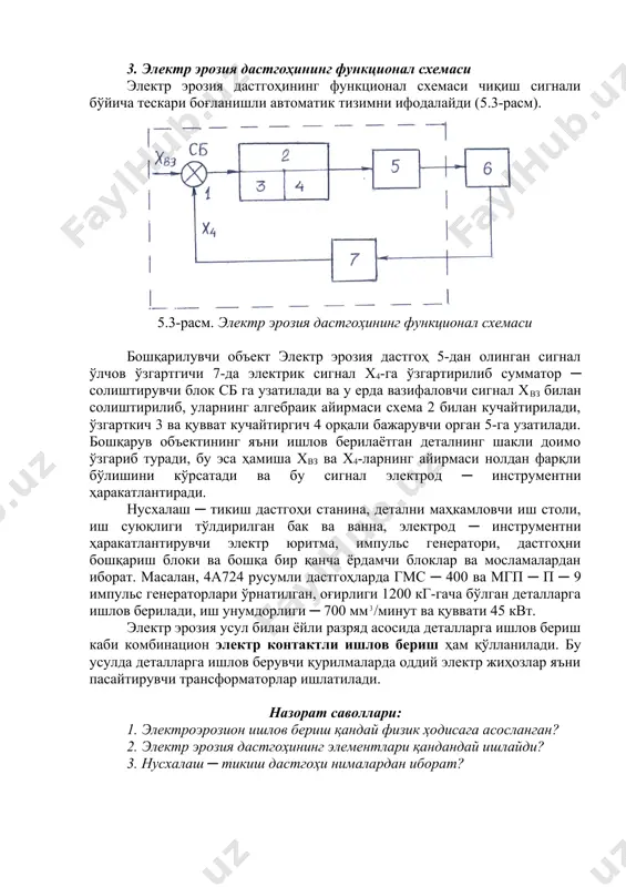 инади. дастгоҳда электр режимини ростлаш билан бир қаторда электрод ─ инструмент ҳаракатини ростловчи автоматик ростлагич ҳам қўлланилган. 3. электр эрозия дастгоҳининг функционал схемаси электр эрозия дастгоҳининг функционал схемаси чиқиш сигнали бўйича тескари боғланишли автоматик тизимни ифодалайди (5.3-расм). 5.3-расм. электр эрозия дастгоҳининг функционал схемаси бошқарилувчи объект электр эрозия дастгоҳ 5-дан олинган сигнал ўлчов ўзгартгичи 7-да электрик сигнал х4-га ўзгартирилиб сумматор ─ солиштирувчи блок сб га узатилади ва у ерда вазифаловчи сигнал хвз билан солиштирилиб, уларнинг алгебраик айирмаси схема 2 билан кучайтирилади, ўзгарткич 3 ва қувват кучайтиргич 4 орқали бажарувчи орган 5-га узатилади. бошқарув объектининг яъни ишлов берилаётган деталнинг шакли доимо ўзгариб туради, бу эса ҳамиша хвз ва х4-ларнинг айирмаси нолдан фарқли бўлишини кўрсатади ва бу сигнал электрод ─ инструментни ҳаракатлантиради. нусхалаш ─ тикиш дастгоҳи станина, детални маҳкамловчи иш столи, иш суюқлиги тўлдирилган бак ва ванна, электрод ─ инструментни ҳаракатлантирувчи электр юритма, импульс генератори, дастгоҳни бошқариш блоки ва бошқа бир қанча ёрдамчи …