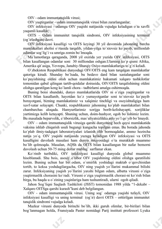 lishimiz lozim. bu masalada beparvolik, e`tiborsizlik, mas`uliyatsizlikka aslo yo`l qo`yib bo`lmaydi. oiv – odam immuntanqislik virusiga qarshi dunyoning hech qaysi mamlakatida vaksina ishlab chiqarish usuli bugungi kungacha topilgan emas. bu borada jahonda ko`plab ilmiy-tadqiqot laboratoriyalari izlanish olib bormoqdalar, ammo hozircha natija yo`q. oiv yuqishi natijasida yuzaga keladigan oiv infeksiyasi va oits kasalligini davolash masalasi ham dunyo miqyosidagi o`ta murakkab muammo bo`lib qolmoqda. masalan, aqsh da oits bilan kasallangan bir nafar bemorni davolash uchun 50-75 ming dollar mablag` sarflanar ekan. ko`rinib turibdiki, oiv infeksiyasi kasalligi dunyoda global muammo hisoblanadi. shu bois, asosiy e`tibor oiv yuqishining oldini olishga qaratilishi lozim. buning uchun har bir odam, o`smirlik yoshidagi maktab o`quvchisidan tortib, to keksa yoshdagilargacha, oiv ning yuqish yo`llarini mukammal bilishi zarur. infeksiyaning yuqish yo`llarini yaxshi bilgan odam, albatta virusni o`ziga yuqtirmaslik chorasini ko`radi. virusni o`ziga yuqtirmaslik chorasi-ni ko`rish bilan birga, bu haqda u o`zining yaqinlariga ham tushuntiradi, ularni ogoh qiladi. jahon sog`liqni saqlash …