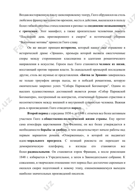 о с гротеском. этот манифест, а также пронзительно человечная повесть “последний день приговоренного к смерти” и поэтический сборник “восточные мотивы” принесли гюго славу. он же вводит принцип историзма, который нашел свое отражение в исторической драме «эрнани», премьера которой вызвала ожесточенные споры между сторонниками классицизма и адептами романтического направления в искусстве. героем пьес гюго становится человек из низов, восстающий против тирании власти. за скандальной премьерой последовали другие, столь же шумные ее представления. «битва за эрнани» завершилась не только триумфом автора пьесы, но и победой романтизма, которую окончательно закрепил успех “собора парижской богоматери”. одним из высших художественных достижений является роман «собор парижской богоматери», построенный на контрастах, отмеченный бурными страстями и несоответствием между внешней и внутренней сущностью человека. важная роль в произведениях гюго отводится народу. второй период с середины 1830-х до 1848 г. отмечен все более активным участием гюго в общественно-политической жизни страны. ему претит сама атмосфера царствования луи-филиппа; он все более утверждается …